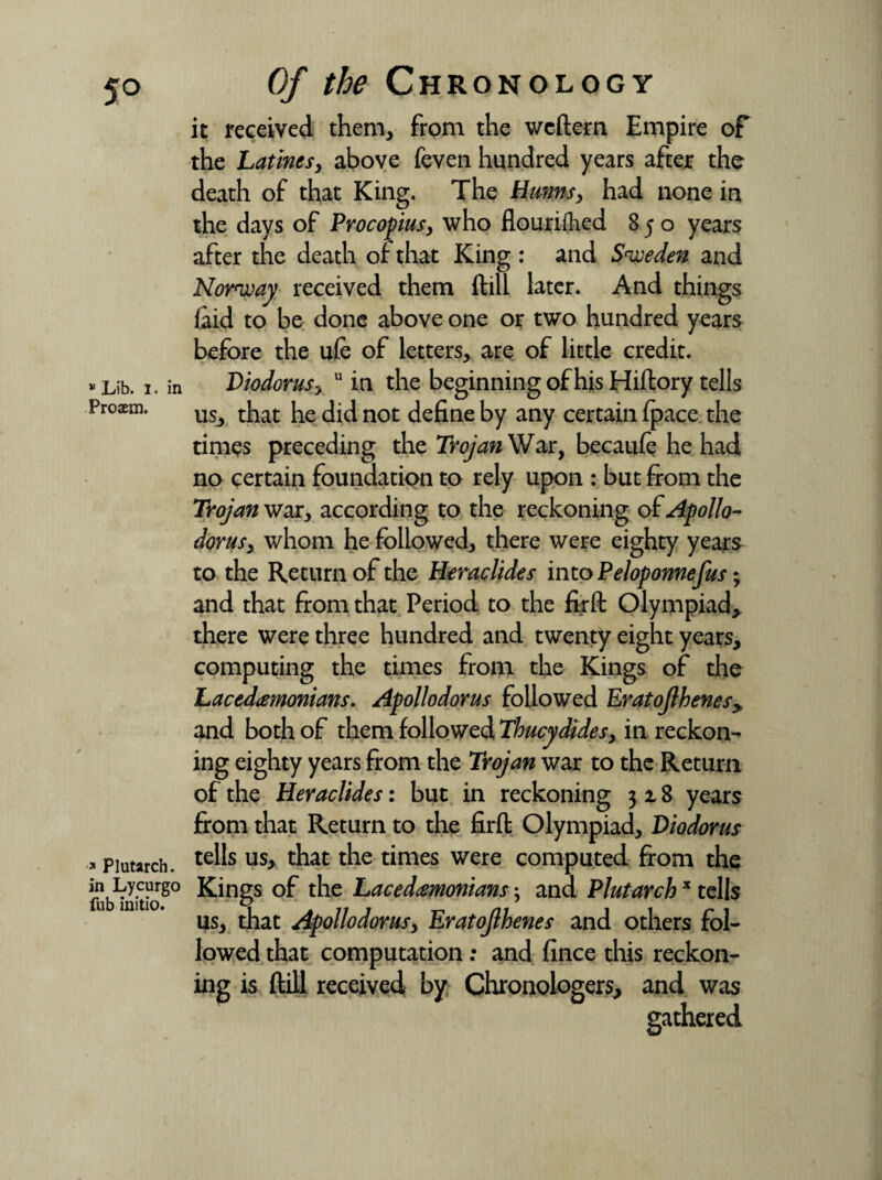 5° * Lib. I. in Proaem. » Plutarch, in Lycurgo fub initio. Of the Chronology it received them, from the wcftern Empire of the Latines, above feven hundred years after the death of that King. The Hunns, had none in the days of Procopius, who flourifhed 850 years after the death of that King : and Sweden and Norway received them ftill later. And things {aid to be done above one or two hundred years before the ufe of letters, are of little credit. Diodorus, u in the beginning of his Hiftory tells us, that he did not define by any certain {pace the times preceding the Trojan War, becaufe he had no certain foundation to rely upon : but from the Trojan war, according to the reckoning of Apollo- dorus, whom he followed, there were eighty years to the Return of the Heraclides into Peloponnefus • and that from that Period to the firft Olympiad* there were three hundred and twenty eight years, computing the times from the Kings of the Lacedemonians. Apollodorus followed Eratojlhenesy and both of them followed Thucydides, in reckon¬ ing eighty years from the Trojan war to the Return of the Heraclides: but in reckoning 318 years from that Return to the firft Olympiad, Diodorus tells us, that the times were computed from the Kings of the Lacedemonians; and Plutarchx tells us, that Apollodorus, Eratojlhenes and others fol¬ lowed that computation; and fince this reckon¬ ing is ftill received by Chronoiogers, and was gathered