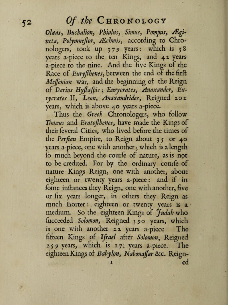 OUasy Buchalion, Pbialus, Simusy Pompusy ALgi* neta, Polymnejlor, /Ecbmis, according to Chro- nologers, took up 375? years: wnich is 3 8 years a-piece to the ten Kings, and 42 years a-piece to the nine. And the five Kings of the Race of Euryfihenes, between the end of the firft Mejfenian war, and the beginning of the Reign of Darius Hyftafpis • Eury crates y Anaxandery Eu- rycrates II, Leony Anaxandridesy Reigned 202. years, which is above 40 years a-piece. Thus the Greek Chronologers, who follow Timms and EratoJlhenesy have made the Kings of their feveral Cities, who lived before the times of the Perfian Empire, to Reign about 35 or 40 years a-piece, one with another; which is a length fo much beyond the courfe of nature, as is not to be credited. For by the ordinary courfe of nature Kings Reign, one with another, about eighteen or twenty years a-piece: and if in fbme inftances they Reign, one with another, five or fix years longer, in others they Reign as much fhorter: eighteen or twenty years is a medium. So the eighteen Kings of Judah who fucceeded Solomony Reigned 3570 years, which is one with another 22 years a-piece The fifteen Kings of Ifrael after Solomon, Reigned 255? years, which is 17^ years a-piece. The eighteen Kings of Bahylony Nahonajfar &c. Reign- 1 ed