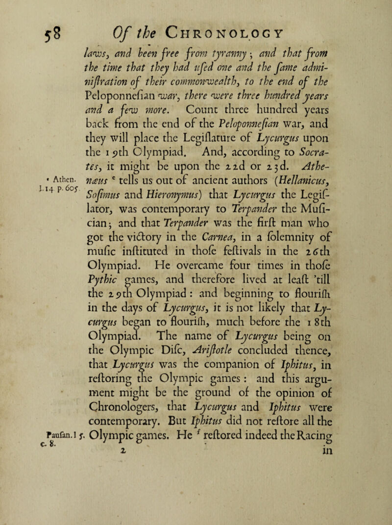 5* « Athen. J.14 p. 605’. Of the Chronology *■ *• laws, and been free from tyranny \ and that from the time that they had ufed one and the fame admi- nifiration of their commonwealth, to the end of the Peloponnefian war, there were three hundred years and a few more. Count three hundred years back from the end of the Peloponnefian war, and they will place the Legiflature of Lycurgus upon the 19th Olympiad. And, according to Socra¬ tes, it might be upon the z id or 2.3 d. Athe- nms e tells us out of ancient authors (Hellanicus, Sojimus and Hieronymus) that Lycurgus the Legif* lator, was contemporary to Terpander the Mufi- cian j and that Terpander was the fir ft man who got the victory in the Carnea, in a fblemnity of mufic inftituted in thole feftivals in the 26th Olympiad. He overcame four times in thofe Pythic games, and therefore lived at leaft ’till the 2.9th Olympiad : and beginning to flourifh. in the days of Lycurgus, it is not likely that Ly¬ curgus began to flourifh, much before the 1 8 th Olympiad. The name of Lycurgus being on the Olympic Difc, Arifiotle concluded thence, that Lycurgus was the companion of Iphitus, in reftoring the Olympic games: and this argu¬ ment might be the ground of the opinion of Chronologers, that Lycurgus and Iphitus were contemporary. But Iphitus did not reftore all the paufan.i j\ Olympic games. He f reftored indeed the Racing C* * • in