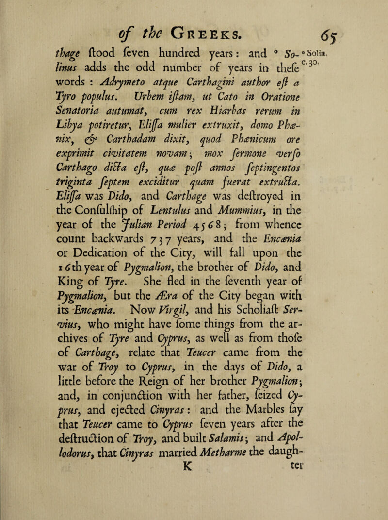 thage flood (even hundred years: and 0 So-0 Soiin. linus adds the odd number of years in theft c^° words : Adrymeto atque Carthagini author eft a Tyro populus. Urhem iftam, ut Cato in Oratione Senatoria autumat, cum rex Hiarhas rerum in Libya potiretur, Elijfa mulier extruxit, domo Pha- nix, & Carthadam dixit, quod Phcenicum ore exprimit cinjitatem nouam-, mox fermone verfo Carthago ditta eft, qu<e poft annos feptingentos triginta feptem exciditur quam fuerat extract a. Elijfa was Dido, and Carthage was deftroyed in the Confullhip of Lentulus and Mummius, in the year of the Julian Period 4568; from whence count backwards 737 years, and the Encania or Dedication of the City, will fall upon the 16 th year of Pygmalion, the brother of Dido, and King of Tyre. She fled in the feventh year of Pygmalion, but the /Era of the City began with its -Encania. Now Virgil, and his Scholiafl: Ser¬ vility who might have feme things from the ar¬ chives of Tyre and Cyprus, as well as from thofe of Carthage, relate that Teucer came from the war of Troy to Cyprus, in the days of Dido, a little before the Reign of her brother Pygmalion 3 and, in conjunction with her father, feized Cy¬ prus, and ejected Cinyras: and the Marbles lay that Teucer came to Cyprus feven years after the deftruCtion of Troy, and built Salamis; and Apol- lodorus, that Cinyras married Metharme the daugh- K ter