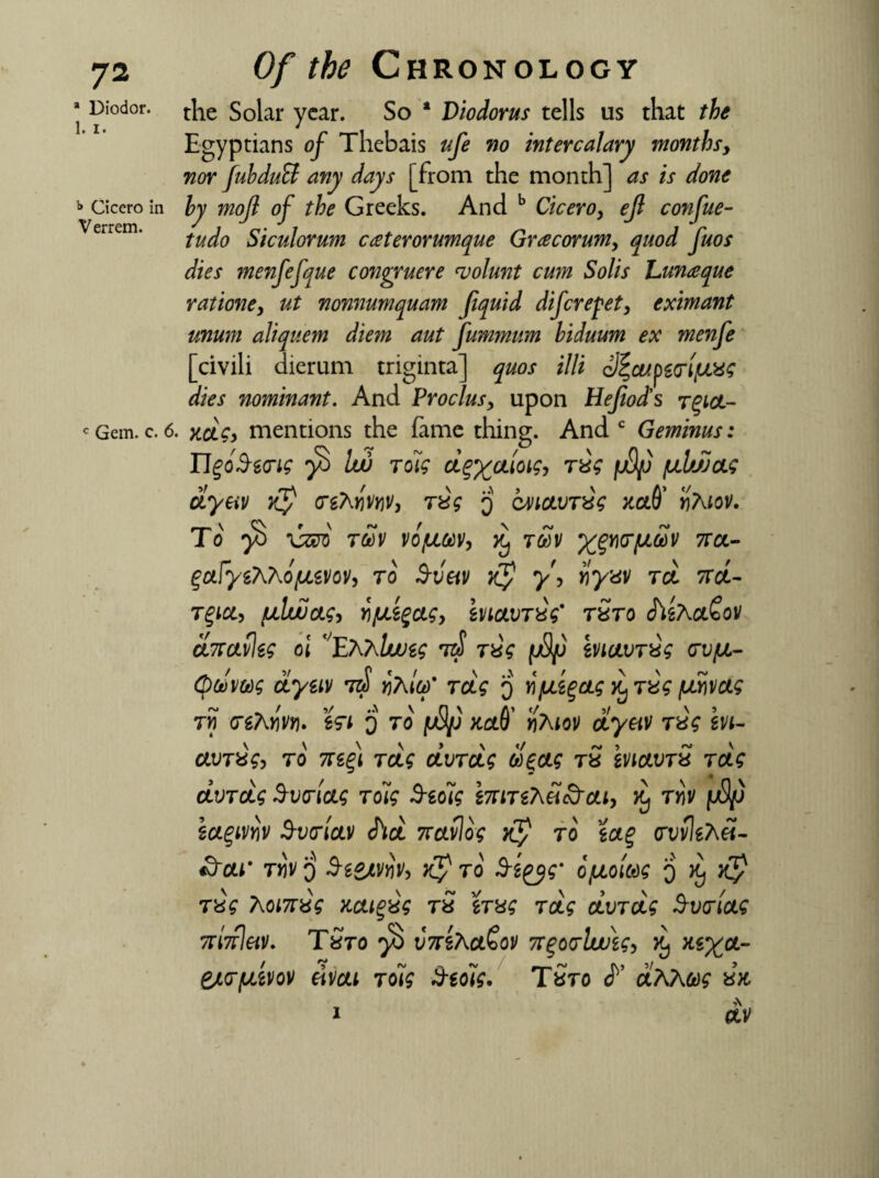 * Diodor. 1. i. b Cicero in Verrem. c Gem. c. 6 Of the Chronology the Solar year. So a Diodorus tells us that the Egyptians of Thebais ufe no intercalary monthsy nor fubduSf any days [from the month] as is done by mojl of the Greeks. And b Cicero> efl confue- tudo Siculorum caterorumque Gracorumy quod fuos dies inenfefque covgruere njolunt cum Solis hunaque ratione> ut nonnumquam Jiquid difcrefet, eximant mum aliquem diem aut fummum biduum ex menfe [civili dierum triginta] quos illi c^cupzarifJLXS dies nominant. And Proclus, upon Hefiocts rgioi- . Kcic> mentions the fame thing. And c Geminus: ngoSecrig Iw Toig d^aioig, rig /mh/JOLg dyeiv $ crgTvjjwjy, jig q cMictvng md' yhiov. To \zm TtoV VOfJLtoVy Xj tSv XpKTfJiSv 7TCL- ^afye^ho/uLevoVy to 3-vetv xj1 y\ riyuv tcl iret- t%icl> uhuucig, Y\jULZgcigy evioivng' tSto chsAc&ov dncavleg oi VE7\7\lvjeg jig fjSfj evicivng tv/ul- (ptowg dyeiv t$ vKitd' rctg q vfjLegctg rug \xx\vag rn cgAwj. e<ri q to [uSjj mO' ri7\iov dyeiv ng evi- avT%g> to 7tefi Toig dvTctg deag tS eviavn Tctg dvTcjLg B-vcriag Toig $eo~ig imTeKei&cLi, tyiv i${j hcLgmv Svtrictv chd 7cctvlog Xy to ecL% <rvvle?\d- 3~cu' ty\v o 3-esjtvnVy & to S-eqyg' ofjiomg q $ Txg ’komxg migvg tS eng Toig dvTctg Svmcte 7ri7rletv. TSto fb v7reAct£ov n%o<rlw\g> e/cr/uevov eivcti ToUg Stdig. TSto dKkug ax A 0LV 1