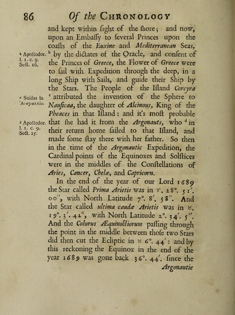 and kept within fight of the fliore; and now, upon an Embafly to feveral Princes upon the coafts of the Euxine and Mediterranean Seas, * Apoiiodor.b by the didlates of the Oracle, and content of Sea.Ci6. the Princes of Greece, the Flower of Greece were to fail with Expedition through the deep, in a long Ship with Sails, and guide their Ship by the Stars. The People of the Ifland Ccrcyra « suidas in c attributed the invention of the Sphere to Aiuyawif. j^auficaa, the daughter of Alcinous, King of the Pheaces in that Ifland : and it’s mod probable * Apoiiodor. that flie had it from the Argonauts, who d in tied. 2/’ their return home failed to that Ifland, and made fbme flay there with her father. So then in the time of the Argonautic Expedition, the Cardinal points of the Equinoxes and Solftices were in the middles of the Conftellations of Aries, Cancer, Chela, and Capricorn. In the end of the year of our Lord 1689 the Star called Prima Arietis was in r. 180. 51'. oo, with North Latitude 70. 8'. 5 S''. And the Star called ultima cauda Arietis was in 15>°. 3'. 41, with North Latitude z°. 34'. And the Colurus ALquinoBiormn palling through the point in the middle between thofe two Stars did then cut the Ecliptic in « 6°. 44': and by this reckoning the Equinox in the end of the year 168<> was gone back 36°. 44'. fince the Argonautic