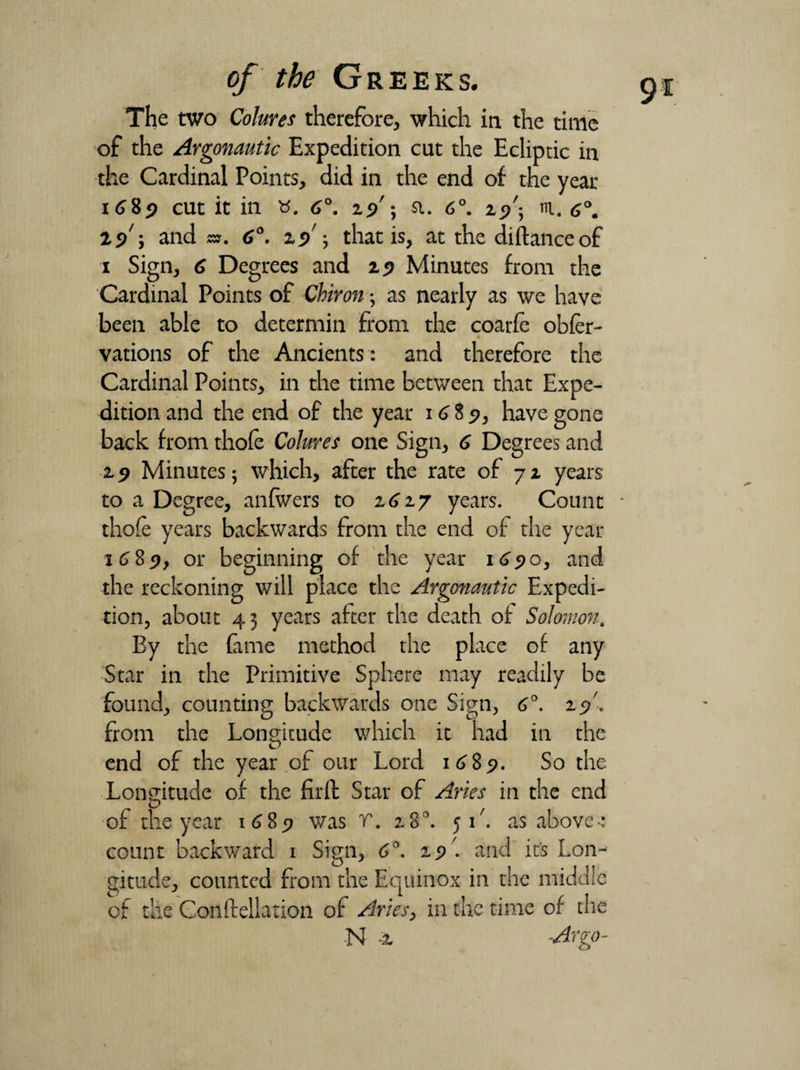 The two Colures therefore, which in the time of the Argonautic Expedition cut the Ecliptic in the Cardinal Points, did in the end of the year 1689 cut it in «. 6°. 25/; a. 6°. 25/; m. 6°. 19 5 and s». 6°. 19 ; that is, at the diftanceof 1 Sign, 6 Degrees and 25? Minutes from the Cardinal Points of Chiron; as nearly as we have been able to determin from the coarfe obfer- vations of the Ancients : and therefore the Cardinal Points, in the time between that Expe¬ dition and the end of the year 1685), have gone back from thofe Colures one Sign, 6 Degrees and 29 Minutes; which, after the rate of 72 years to a Degree, anfwers to 2627 years. Count thofe years backwards from the end of the year 1689, or beginning of the year 1690, and the reckoning will place the Argonautic Expedi¬ tion, about 43 years after the death of Solomon. By the Came method the place of any Star in the Primitive Sphere may readily be found, counting backwards one Sign, 6°. 25/. from the Longitude which it had in the end of the year of our Lord 1689. So the Longitude of the fir ft Star of Aries in the end of the year 1689 was V. 28^. 51'. as above-: count backward 1 Sign, 6°. 29 '. and it’s Lon¬ gitude, counted from the Equinox in the middle of the Conftellation of Aries, in the time of the N -2 Argo-