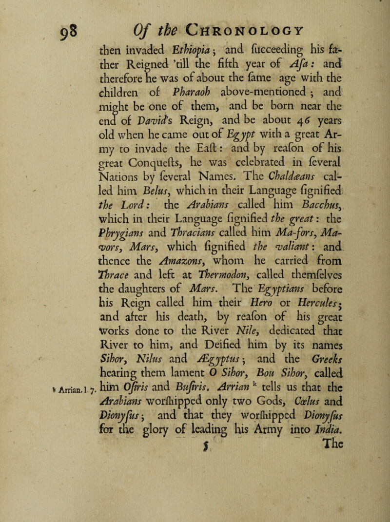 then invaded Ethiopia •, and fucceeding his fa¬ ther Reigned ’till the fifth year of AJd: and therefore he was of about the fame age with the children of Pharaoh above-mentioned ; and might be one of them, and be born near the end of David's Reign, and be about 46 years old when he came out of Egypt with a great Ar¬ my to invade the Eaft: and by reafon of his great Concjuefts, he was celebrated in feveral Nations by feveral Names. The Chaldeans cal¬ led him Belus, which in their Language fignified the Lord: the Arabians called him Bacchus, which in their Language fignified the great: the Phrygians and Thracians called him Ma-fors, Ma¬ jors, Mars, which fignified the valiant: and thence the Amazons, whom he carried from Thrace and left at Thermodon, called themfelves the daughters of Mars. The Egyptians before his Reign called him their Hero or Hercules • and after his death, by reafon of his great Works done to the River Nile, dedicated that River to him, and Deified him by its names Sihor, Nilus and ALgyptus *, and the Greeks hearing them lament O Sihor, Bou Sihor, called * Arrian. 1 7. him Ofiris and Bujiris. Arrian k tells us that the Arabians worfhipped only two Gods, Coelus and Dionyfus, and that they worfhipped Dionyfus for the glory of leading his Army into India. J. ~ The