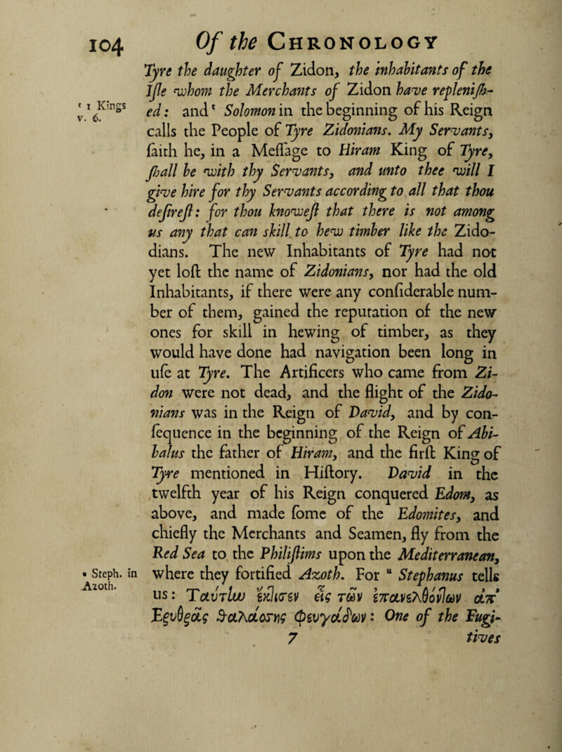 io4 « i Kings v. 6. • Steph. i: Aioth. Of the Chronology Tyre the daughter of Zidon, the inhabitants of the Ifle whom the Merchants of Zidon have replenijh- ed: and1 Solomon in the beginning of his Reign calls the People of Tyre Zidonians. My Servants, faith he, in a Meflage to Hiram King of Tyrey pall he with thy Servants, and unto thee will I give hire for thy Servants according to all that thou dejireji: for thou knowejl that there is not among us any that can skill to hew timber like the Zido- dians. The new Inhabitants of Tyre had not yet loft the name of Zidonians> nor had the old Inhabitants, if there were any confiderable num¬ ber of them, gained the reputation of the new ones for skill in hewing of timber, as they would have done had navigation been long in ufc at Tyre. The Artificers who came from Zi¬ don were not dead, and the flight of the Zido¬ nians was in the Reign of David, and by con¬ fluence in the beginning of the Reign of Abi- lalus the father of Hiram, and the fir ft King of Tyre mentioned in Hiftory. David in the ,twelfth year of his Reign conquered Edom, as above, and made fbme of the Edomites, and chiefly the Merchants and Seamen, fly from the Red Sea to the Philiftims upon the Mediterranean, where they fortified Azoth. For u Steph anus tells us: Tctvrlw txlirw As toSv btcLnT^ovlm otV E$vQ%ci$ S&T^cLqjk (pwydJ'toV: One of the Fugi- 7 fives