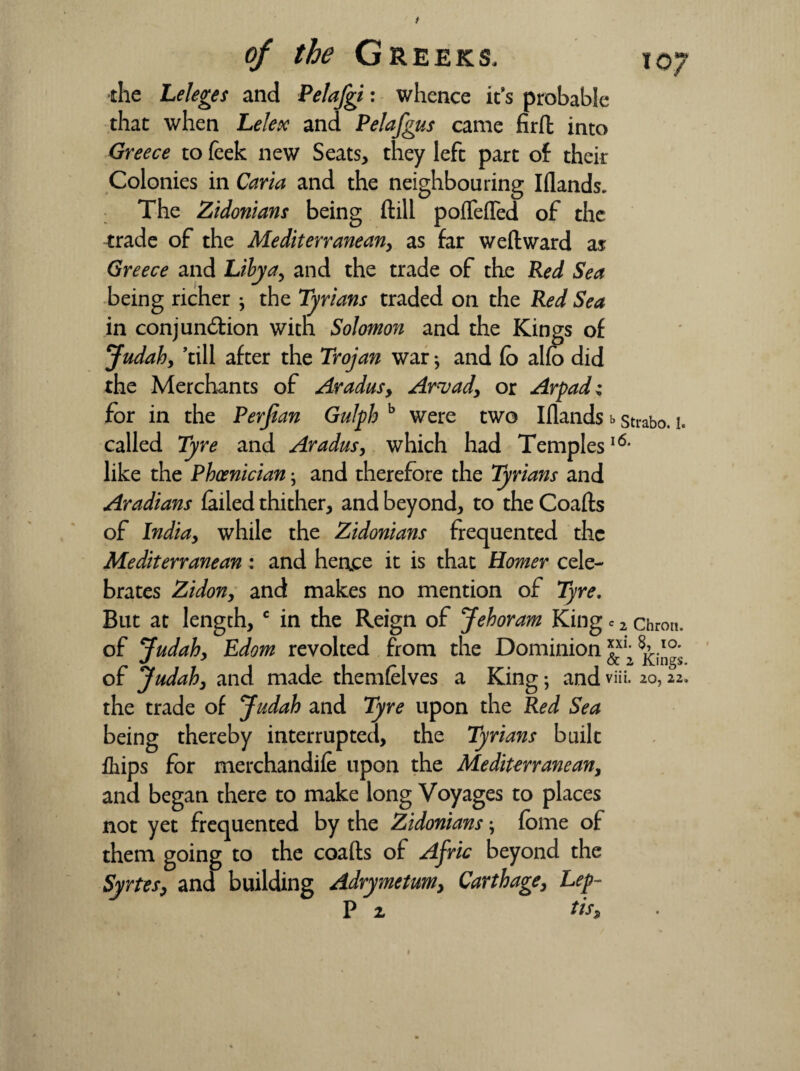 / of the Greeks, to“ the Leleges and Pelafgi: whence it's probable that when Lelex and Pelafgus came firft into Greece to leek new Seats, they left part of their Colonies in Carta and the neighbouring Iflands. The Zidonians being ftill poflefled of the trade of the Mediterranean, as far weftward as Greece and Libya, and the trade of the Red Sea being richer the Tyrians traded on the Red Sea in conjunction with Solomon and the Kings of Judah, ’till after the Trojan war; and (b alfo did the Merchants of Aradusy Arvad, or Arpadz for in the Perjian Gulph b were two Iflands b strabo. i. called Tyre and Aradus, which had Temples16* like the Phoenician; and therefore the Tyrians and Aradians (ailed thither, and beyond, to the Coafts of India, while the Zidonians frequented the Mediterranean: and hence it is that Homer cele¬ brates Zidon, and makes no mention of Tyre. But at length, c in the Reign of Jehoram King c 2 chron. of Judah, Edom revolted from the Dominion ^xi; ^ of Judah, and made themfelves a King; and viii. 20,22. the trade of Judah and Tyre upon the Red Sea being thereby interrupted, the Tyrians built fhips for merchandife upon the Mediterranean, and began there to make long Voyages to places not yet frequented by the Zidonians; fbme of them going to the coafts of Afric beyond the Syrtes, and building Adrymetum, Carthage, Lep- P z tiss