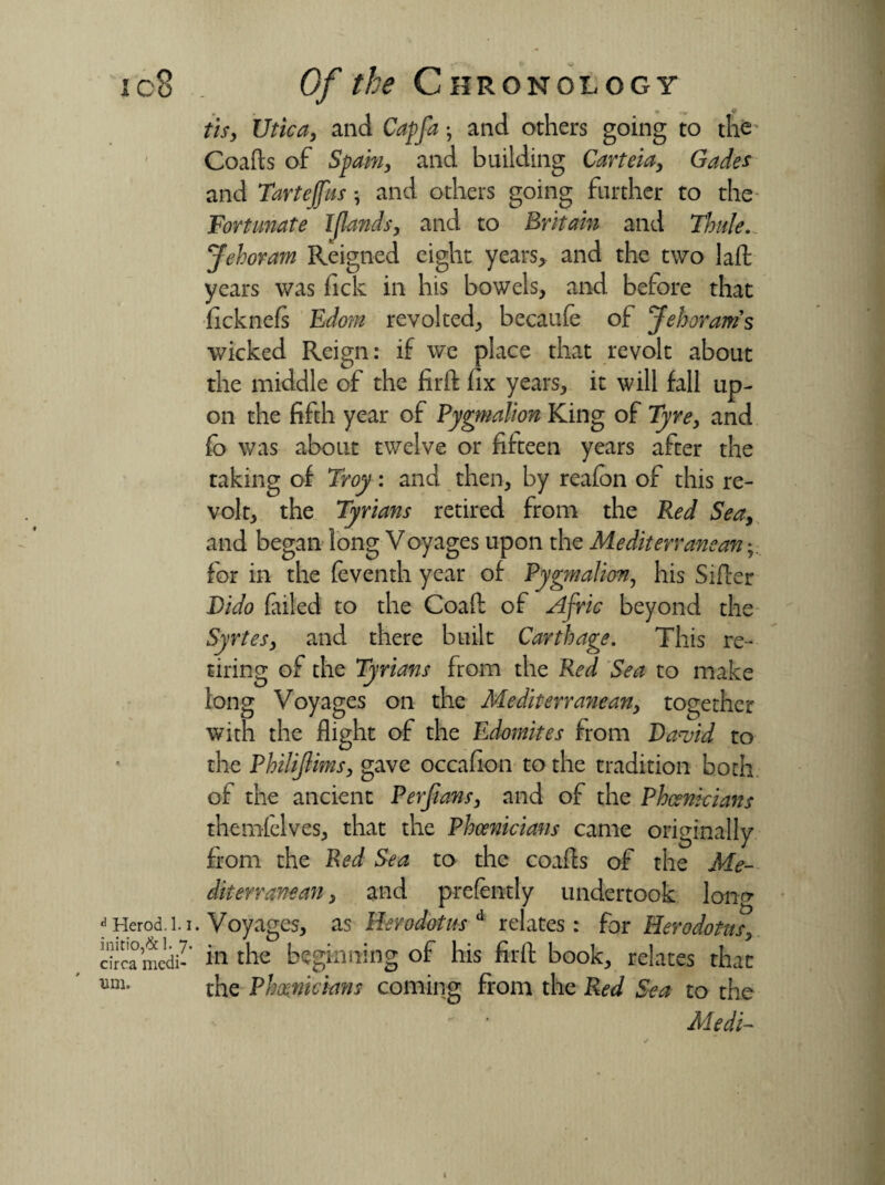 tis, Utica, and Cap fa *, and others going to the Coafts of Spain, and building Carteia, Gades and Tartejfus ; and others going further to the Fortunate Ijlands, and to Britain and Thule. Jehoram Reigned eight years* and the two laft years was fick in his bowels, and before that ficknefs Edom revolted, becatife of Jehoram s wicked Reign: if we place that revolt about the middle of the firft fix years, it will fall up¬ on the fifth year of Pygmalion King of Tyre, and fo was about twelve or fifteen years after the taking of Troy: and then, by reafon of this re¬ volt, the Tyrians retired from the Red Sea, and began long Voyages upon the Mediterranean for in the feventh year of Pygmalion, his Siller Dido failed to the Coafl of Afric beyond the Syrtes, and there built Carthage. This re¬ tiring of the Tyrians from the Red Sea to make long Voyages on the Mediterranean, together with the flight of the Edomites from Da Ad to the Philijlims, gave occafion to the tradition both of the ancient Perfians, and of the Phoenicians themfelves, that the Phoenicians came originally from the Red Sea to the coafts of the Me¬ diterranean , and prefently undertook loner . Voyages, as Herodotus d relates : for Herodotus, in the beginning of his firft book, relates that the Phoenicians coming from the Red Sea to the Medi-