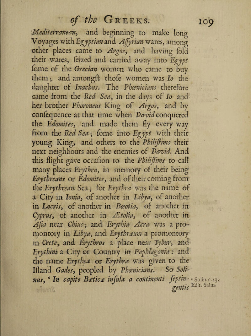 Mediterranean, and beginning to make long Voyages with Egyptian and Affyrian wares, among other places came to Argos, and having fold their wares, feized and carried away into Egypt feme of the Grecian women who came to buy them •, and amongft thofe women was lo the daughter of Inachus. The Phoenicians therefore came from the Red Sea, in the days of lo and her brother Phoronem King of Argos, and by confoquence at that time when David conquered the Edomites, and made them fly every way from the Red Sea-, feme into Egypt with their young King, and others to the Philijlms their next neighbours and the enemies of David. And this flight gave occafion to the Philijlims to call many places Erythra, in memory of their being Erythreans or Edomites, and of their coming from the Erythrean Sea • for Erythra was the name of a City in Ionia, of another in Libya, of another in Locris, of another in Boeotia, of another in Cyprus, of another in JEtolia, of another in Ajia near Chius-, and Erythia Acra was a pro¬ montory in Libya, and Erythra urn a promontory in Crete, and Erythros a place near Tybur, and Erythini a City or Country in Paphfagoma: and the name Erythea or Erythra was given to the Ifland Gades, peopled by Phoenicians. So Soli- nus, e In capite Batica infula a continents feptin- e soiin.c.13,. mentis ^a'm*