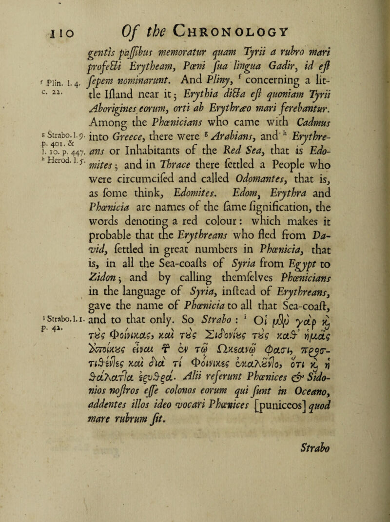 I IO f Plin. 1. 4. c. 22. e Strabo. I.9. p. 401. & 1. 10. p. 447. h Herod. 1. $ » Strabo. 1.1. p. 41- Of the Chronology gent is fa (fib us memoratur quam Tyrii a rubro mart profe&i Erytheam, Pceni fua lingua Gadir, id ejt Jepem nominarunt. And Pliny, f concerning a lit¬ tle Ifland near it 5 Erythia diSla ejl quoniam Tyrii Aborigines eorum, orti ah Erythrao man ferebantur. Among the Phoenicians who came with Cadmus into Greece, there were s Arabians, and h Erythre- ans or Inhabitants of the Red Sea, that is Edo¬ mites and in Thrace there fettled a People who were circumcifed and called Odomantes, that is, as feme think., Edomites. Edom, Erythra and Phoenicia are names of the feme fignification, the words denoting a red colour: which makes it probable that the Erythreans who fled from Da¬ vid, fettled in great numbers in Phoenicia, that is, in all the Sea-coafts of Syria from Egypt to Zidon-, and by calling themfelves Phoenicians in the language of Syria, inftead of Erythreans, gave the name of Phoenicia to all that Sea-coaft, and to that only. So Strabo : 1 Oi pS/j yap tug y,cu r&V rQg rjuag 'fcwU'dg eivcu ¥ cv £lwam (pan, TtS-efleg xct). JW n <E>omug cAtahSvlo, on ^ # SclTkcltIcl i%v$%a- Alii referunt Phoenices & Sido- nios nojiros ejffe colonos eorum qui funt in Oceano, addentes illos ideo vocari Phoenices [puniceos] quod mare rubrum Jit. Strabo