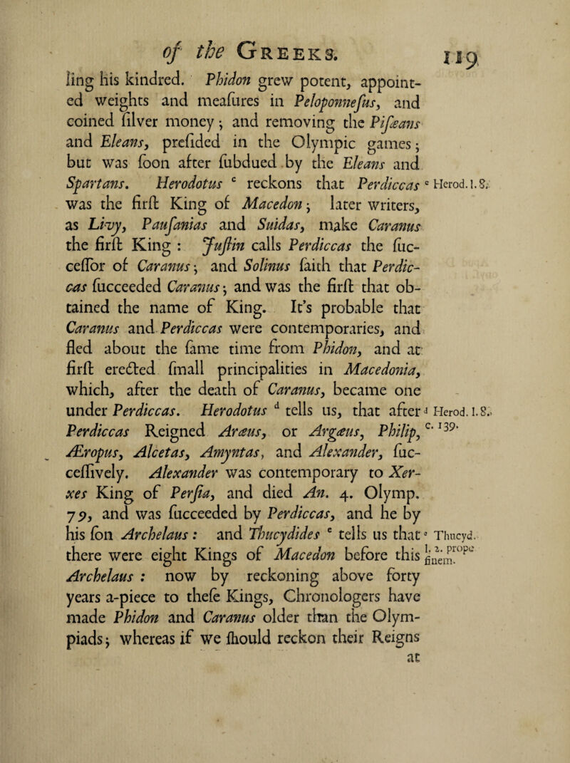 ling his kindred. Phidon grew potent, appoint¬ ed weights and meafures in Peloponnefus, and coined filver money •, and removing the Pifieans and Eleansy prefided in the Olympic games; but was foon after fubdued by the Eleans and Spartans. Herodotus c reckons that Per dice as c Herod. 1.5. was the firft King of Macedon j later writers, as Livy, Paufanias and Suidasy make Car anus the firft King : Juflin calls Perdiccas the fuc- ceflor of Car anus \ and Solinus faith that Perdic¬ cas fucceeded Car anus •, and was the firft that ob¬ tained the name of King. It’s probable that Car anus and Perdiccas were contemporaries, and fled about the fame time from Phidon, and at firft eredted fmall principalities in Macedonia, which, after the death of Caranusy became one under Perdiccas. Herodotus A tells us, that afterJ Herod. 1.8., Perdiccas Reigned Avans, or Argaus, Philip, c‘ I39‘ ALropuSy Alcetasy Amyntas, and Alexander, fuc- ceffively. Alexander was contemporary to Xer¬ xes King of Perfiay and died An. 4. Olymp, 79, and was fucceeded by Perdiccas, and he by his foil Archelaus : and Thucydides e tells us thata Thucyd. there were eight Kings of Macedon before this Archelaus : now by reckoning above forty years a-piece to thefe Kings, Chronologers have made Phidon and Caranus older than the Olym¬ piads j whereas if we ftiould reckon their Reigns