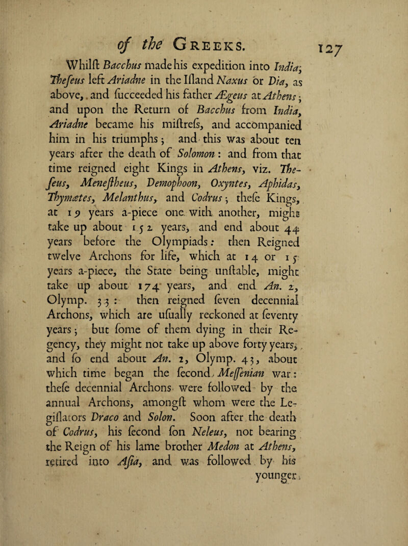 Whilit Bacchus made his expedition into Indiay The feus left Ariadne in the Ifland Naxus or Via, as above,. and fucceeded his father fEgeus at Athens • and upon the Return of Bacchus from India, Ariadne became his miftrefe, and accompanied him in his triumphs j and this was about ten time reigned eight Kings in Athens, viz. The- feus, Menejiheus, Vemophoon, Oxyntes, Aphidas, ThymeeteS) Melanthusy and Codrus •, thefe Kings, at ip years a-piece one with another, might take up about 1 5 2 years, and end about 44 years before the Olympiads: then Reigned years a-piece, the State being unftable, might take up about 174 years, and end An. 2, Olymp. 33: then reigned (even decennial Archons, which are ufually reckoned at feventy years; but fome of them dying in their Re¬ gency, they might not take up above forty years, and fo end about An. 2, Olymp. 43, about which time began the fecond, Meffenian war: thefe decennial Archons were followed- by the annual Archons, amongft whom were the Le- giflators Vraco and Solon. Soon after the death of CodruSy his fecond foil Neleus, not bearing the Reign of his lame brother Medon at Athens, retired into Afa, and was followed by his younger. I27