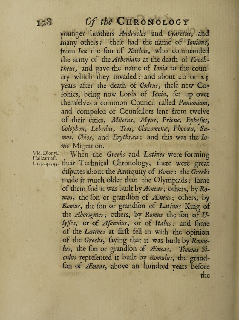 \ 128 Of the Chronology younger brothers Androcles and Cyaretus, and many others: thefe had the name of Ionian!, from Ion the (on of Xuthus, who commanded the army of the Athenians at the death of Erech- theus, and gave the name of Ionia to the coun¬ try which they invaded: and about 20 or 25 years after the death of Codrus, thefe new Co¬ lonies, being now Lords of Ionia, fet up over themlelves a common Council called Panionium, and compofed of Councilors lent from twelve of their cities, Miletus, Myus, Priene, Ephefus, Colophon, Lebedus, Teos, Claxomena, Phoceea, Sa¬ mos, Chios, and Erythrcea: and this was the Io¬ nic Migration. Haiicarnaff’ When the Greeks and Lathes were forming i.i.p 44,^. their Technical Chronology, there were great difputes about the Antiquity of Pome : the Greeks made it much older than the Olympiads: fome of them laid it was built by /Eneas-, others, by Ro- mus, the fon or grandfon of /Eneas; others, by Romus, the fon or grandfon of Latinus King of the Aboriginesothers, by Romus the fon of li¬ ly fes, or of Afcanius, or of Italus: and fome of the Lathes at firft fell in with the opinion of the Greeks, faying that it was built by Romu¬ lus, the fon or grandfon of /Eneas. Tim<eus Si¬ culus reprefented it built by Romulus, the grand¬ fon of /Eneas, above an hundred years before the