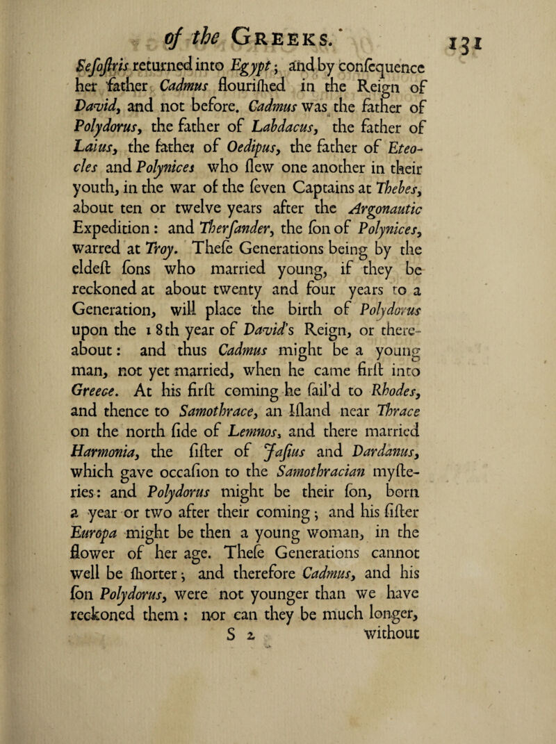 IJI Sefoftris returned into Egypt-, and by confequence her father Cadmus flourifhed in the Reign of David, and not before. Cadmus was the father of Poly dor us, the father of Labdacus, the father of Laius, the fathet of Oedipus, the father of Eteo- cles and Polynices who flew one another in their youth, in the war of the (even Captains at Thebes, about ten or twelve years after the Argonautic Expedition : and Therfander, the fon of Polynices, warred at Troy. Thefe Generations being by the eldeft fons who married young, if they be reckoned at about twenty and four years to a Generation, will place the birth of Polydorus upon the x 8 th year of David's Reign, or there¬ about : and thus Cadmus might be a young man, not yet married, when he came firft into Greece. At his firft coming he fail’d to Rhodes, and thence to Samothrace, an Ifland near Thrace on the north fide of Lemnos* and there married Harmonia, the fifter of Jafius and Dardanus, which gave occafion to the Samothracian myfte- ries: and Polydorus might be their fon, born a year or two after their coming; and his fifter Europa might be then a young woman, in the flower of her age. Thefe Generations cannot well be fhorter j and therefore Cadmus, and his fon Polydorus, were not younger than we have reckoned them : nor can they be much longer, S 2, without