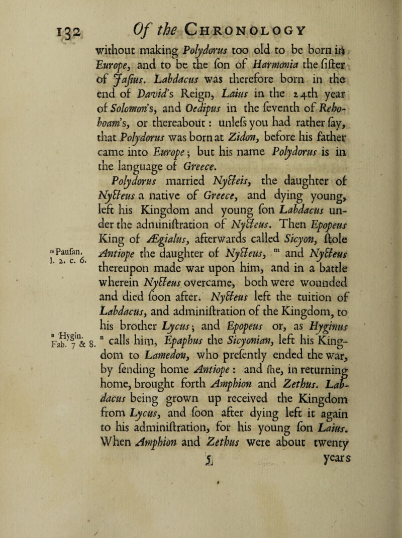 Paufan. 1. 2. Ca “ Hygin. Fab. 7 & 8 Of the Chronology without making Polydorus too old to be born in Europe, and to be the fon of Harmonia the filler of Jafius. Laldacus was therefore born in the end of David's Reign, Laius in the 14th year of Solomons, and Oedipus in the feventh of Reho- loams, or thereabout: unleftyou had rather (ay, that Polydorus was born at Zidon, before his father came into Europe; but his name Polydorus is in the language of Greece. Polydorus married Nytteis, the daughter of Nytteus a native of Greece, and dying young, left his Kingdom and young fon Laldacus un¬ der the adminiftration of Nytteus. Then Epopeus King of JEgialus, afterwards called Sicyon, ftole Antiope the daughter of Nytteus, m and Nytteus thereupon made war upon him, and in a battle wherein Nytteus overcame, both were wounded and died foon after. Nytteus left the tuition of Laldacus, and adminiftration of the Kingdom, to his brother Lycus\ and Epopeus or, as Hyginus n calls him, Epaphus the Sicyonian, left his King¬ dom to Lamedon, who prefently ended the war, by (ending home Antiope : and ilie, in returning home, brought forth Amphion and Zethus. Lal¬ dacus being grown up received the Kingdom from Lycusy and foon after dying left it again to his adminiftration, for his young fon Laius. When Amphion and Zethus were about twenty jj years / *