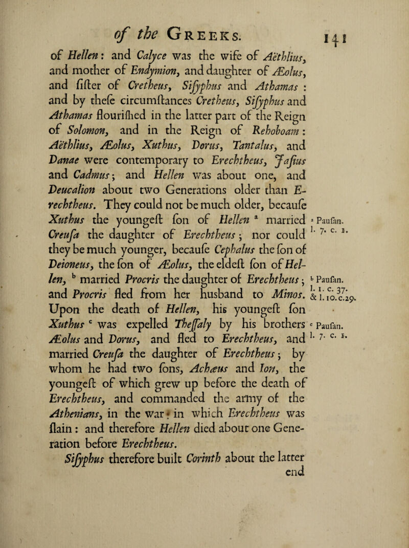 of Hellen: and Calyce was the wife of Aethlius, and mother of Endymion, and daughter of JEolus, and fider of Cretheus, Sifyphus and Athamas : and by thefe circumstances Cretheus, Sifyphus and Athamas flourifhed in the latter part of the Reign of Solomon, and in the Reign of Rehoboam: Aethlius, ALolus, Xuthusy Dor us, Tantalus, and Danae were contemporary to Erechtheusy Jafius and Cadmus; and Hellen was about one, and Deucalion about two Generations older than E- rechtheus. They could not be much older, becaufe Xuthus the younged Son of Hellen a married Creufa the daughter of Erechtheus ; nor could they be much younger, becaufe Cephalus the (on of Deioneusy the (on of ALolus, the elded Son of fal¬ len, b married Procris the daughter of Erechtheus • and Procris fled from her husband to Minos. Upon the death of fallen, his younged (on Xuthus c was expelled Theffaly by his brothers JEolus and Dorus, and fled to Erechtheus, and married Creufa the daughter of Erechtheus; by whom he had two (ons, Achteus and Ion, the younged of which grew up before the death of Erechtheus, and commanded the army of the Athenians, in the war * in which Erechtheus was (lain: and therefore fallen died about one Gene¬ ration before Erechtheus. Sifyphus therefore built Corinth about the latter end a Paufan. 1. 7. c. 1. h Paufan. 1. 1. c. 37. & I. I0.C.29» c Paufan. 1. 7. c. 1.