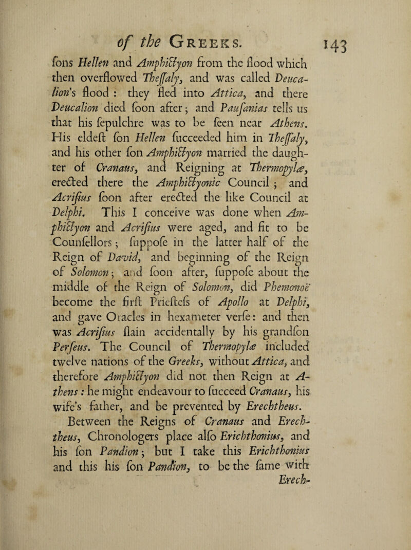 ions He Hen and AmphiByon from the flood which then overflowed Thejfaly, and was called Deuca¬ lion's flood : they fled into Attica,, and there Deucalion died foon after; and Paufanias tells us that his fepulchre was to be feen near Athens. His eldeft (on Hellen fucceeded him in ihejfaly, and his other fon AmphiByon married the daugh¬ ter of Cranaus, and Reigning at Thermopylae, eredted there the AmphiByo?iic Council ; and Acrijius foon after erected the like Council at Delphi. This I conceive was done when Am¬ phiByon and Acrijius were aged, and fit to be Councilors; fuppofe in the latter half of the Reign of David, and beginning of the Reign of Solomon \ and foon after, fuppofo about the middle of the Reign of Solomon, did Phemonoe become the firfl Prieftefs of Apollo at Delphi, and gave Oracles in hexameter verfo: and then was Acrifius flain accidentally by his grandfon Per feus. The Council of Thermopylae included twelve nations of the Greeks, without Attica} and therefore AmphiByon did not then Reign at A- thens; he might endeavour to fucceed Cranaus, his wife’s father, and be prevented by Erechtheus. Between the Reigns of Cranaus and Erech- theus, Chronologers place alfo Erichthonms, and his fon Pandion; but I take this Erichthonius and this his fon Pandion, to be the fame with Erech-