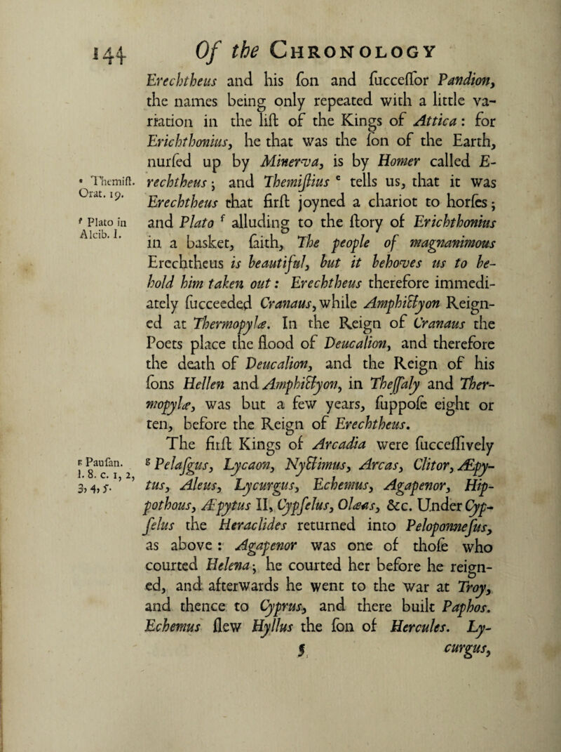 e Themift. Orat. 19. f Plato in Alcib. I. R Paufan. 1. 8. c. 1, 2, 3> 4, S' Of the Chronology Erechtheus and his fon and fucceflor Pandion, the names being only repeated with a little va¬ riation ill the lift of the Kings of Attica: for Erichthonius, he that was the fon of the Earth, nurfed up by Miners a, is by Homer called E- reclotheusy and Themijlius e tells us, that it was Erechtheus that fir ft joyned a chariot to horfes; and Plato f alluding to the ftory of Erichthonius in a basket, faith, The people of magnanimous Erechtheus is beautiful, but it behoves us to be¬ hold him taken out: Erechtheus therefore immedi¬ ately fucceeded Cranaus, while Amphiffyon Reign¬ ed at Thermopylae. In the Reign of Cranaus the Poets place the flood of Deucaliony and therefore the death of Deucalion, and the Reign of his fons Hellen and Amphiffyon, in Thejfaly and Ther¬ mopylae, was but a few years, fuppofe eight or ten, before the Reign of Erechtheus. The fir ft Kings of Arcadia were fucceflively 2 Pelafgusy Lycaon, NyEfimus, Areas, Clitor, ALpy- tus, Aleusy Lycurgus, Echemus, Agapenor, Hip- pothousy Apytus II, Cypfelus, Olaasy dec. Under Cyp- felus the Heraclides returned into Pelopomefusy as above : Agapenor was one of thofe who courted Helena: he courted her before he reign- ed, and afterwards he went to the War at Troyy and thence to Cyprusy and there built Paphos. Echemus flew Hyllus the fon of Hercules. Ly- § curgusy •\