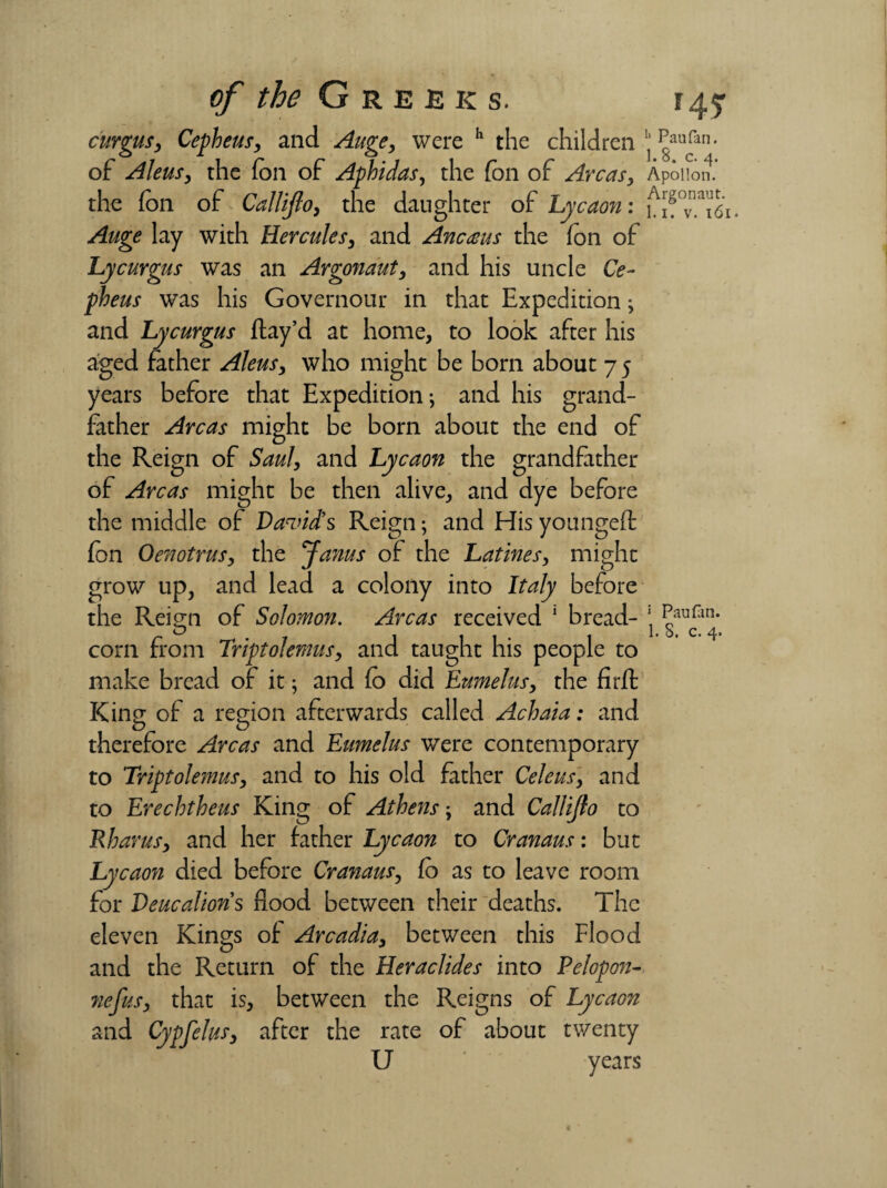 of the G reeks. r 4 5- curgus, Cepheus, and Auge, were h the children^aufan- of Aleusy the foil of Aphidas, the fon of Ay 'CaSy Apollon, the fon of Callijloy the daughter of Lyceum: uf^'i61. Auge lay with Hercules, and Anceeus the fon of Lycurgus was an Argonauty and his uncle Ce¬ pheus was his Governour in that Expedition; and Lycurgus flay’d at home, to look after his aged father Aleus, who might be born about 7 5 years before that Expedition; and his grand¬ father Areas might be born about the end of the Reign of Saul, and Lycaon the grandfather of Areas might be then alive, and dye before the middle of David’s Reign; and His youngeft fon Oenotrusy the Janus of the Latines, might grow up, and lead a colony into Italy before the Reign of Solomon. Areas received 1 bread- 1 corn from Triptolemusy and taught his people to make bread of it; and fo did Eumelusy the firfl: King of a region afterwards called Achaia: and therefore Areas and Eumelus were contemporary to Triptolemusy and to his old father Celeus, and to Ereehtheus King of Athens; and Callijio to Rbarusy and her father Lycaon to Cranaus: but Lycaon died before Cranaus, fo as to leave room for Deucalion’s flood between their deaths. The eleven Kings of Arcadia3 between this Flood and the Return of the Heraclides into Pelopon- ?iefusy that is, between the Reigns of Lycaon and Cypfelusy after the rate of about twenty U years