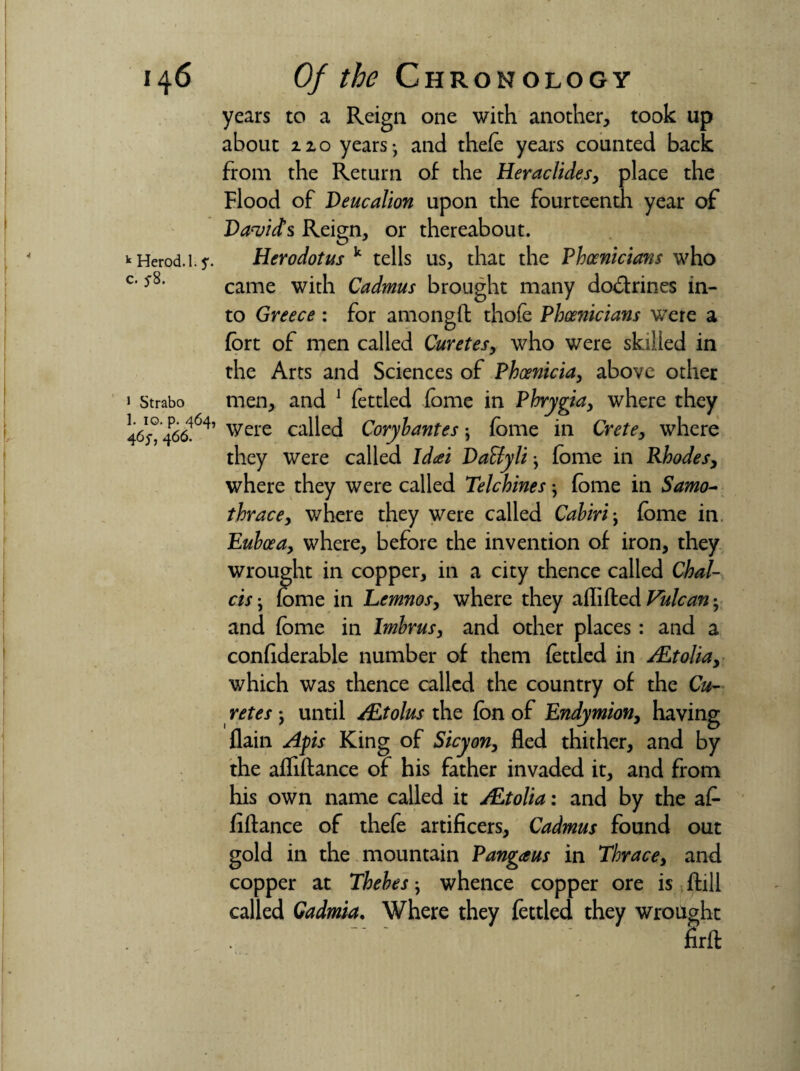 years to a Reign one with another, took up about no years- and thefo years counted back from the Return of the Heraclides, place the Flood of Deucalion upon the fourteenth year of Davids Reign, or thereabout. * Herod. 1.J*. Herodotus k tells us, that the Phoenicians who c‘*8, came with Cadmus brought many do&rines in¬ to Greece : for amonglf thofe Phoenicians were a fort of men called Curetes, who were skilled in the Arts and Sciences of Phoenicia, above other men, and 1 fettled fome in Phrygia, where they 1 Strabo 465° 466I64, were called Coryhantes \ fome in Crete, where they were called Idcei DaEtyliy fome in Rhodes, where they were called Telchines; fome in Samo- thrace, where they were called Cabiri-, fome in Euboea, where, before the invention of iron, they wrought in copper, in a city thence called Chal¬ ets-y fome in Lemnos, where they aflifted Vulcan -y and fome in Imbrus, and other places: and a confiderable number of them fettled in ALtolia, which was thence called the country of the Cu¬ retes j until /Etolus the fon of Endymion, having flain Apis King of Sicyon, fled thither, and by the afliftance of his father invaded it, and from his own name called it ALtolia: and by the af- fiftance of thefo artificers, Cadmus found out gold in the mountain Pangaus in Thrace, and copper at Thebes} whence copper ore is ftill called Gadmia. Where they fettled they wrought firft