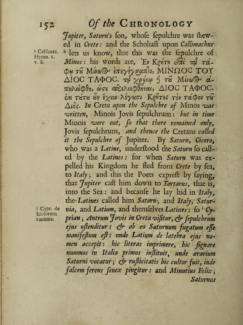 IJ2 ~ Callimac. Hymn. i. v. 8. » Cypr. de Idolorum vanitate. Of the Chronology Jupitery Saturn s fen, whole fepulchre was {hew¬ ed in Crete: and the Scholiaft upon Callimachus h lets us know, that this was the fepulchre of Minos: his words are, ’Ey Kgjfrw cMi 7zf tcl- Qw rS Mi'm@j imytygcfTtlo, MINHOC TOY AIOC TA<I>OC. tz}! o rS Md- 7OjA«<p0»b &>Vs AIOC TAfl>OC. cm r«V« &y g^«y Aiywi Kgwrss tov tolQov tS A log- In Crete upon the Sepulchre of Minos was written, Minois Jovis fepulchrum: hut in time Minois wore out, fo that there remained only, Jovis fepulchrum, and thence the Cretans called it the Sepulchre of Jupiter. By Saturn, Cicero, who was a Latine, underftood the Saturn fo call¬ ed by the Latines: for when Saturn was ex¬ pelled his Kingdom he fled from Crete by fea, to Italy} and this the Poets expreft by faying,- that Jupiter caft him down to Tartarus, that is, into the Sea; and becaufe he lay hid in Italy y the-Latines called him Saturn; and Italy, Satur- nia, and Latium, and themfelves Latines: Co 1 Yy- jpmw j Antrum Jovis in Creta vijitur, fepulchrum ejus ojlenditur: & ah eo Saturnum fugatum ejfe manifejlum ef: unde Latium de latehra ejus no¬ men accepit: hie lit eras imprimere, feV fignare nummos in Italia primus injlituity unde ararium Saturni vocatur; rufiicitatis hie cultor fuity inde falcemferens fenex pingitur: and Minutius Felix y Saturnus