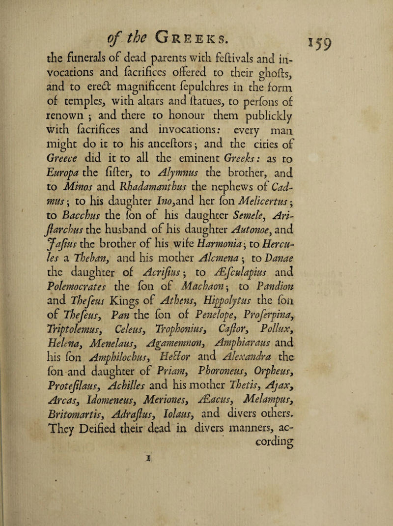 the funerals of dead parents with feftivals and in¬ vocations and facrifices offered to their ghofts, and to ere£t magnificent fepulchres in the form of temples, with altars and ilatues, to perfons of renown } and there to honour them publickly with facrifices and invocations; every man might do it to his anceftors; and the cities of Greece did it to all the eminent Greeks: as to Europa the filler, to Alymnus the brother, and to Minos and Rhadamanthus the nephews of Cad- mus; to his daughter Ino,and her fon Melicertus, to Bacchus the fon of his daughter Semele, Ari- Jlarchus the husband of his daughter Autonoe, and JaJius the brother of his wife Harmonia ^ to Hercu¬ les a Theban, and his mother Alcmena • to Danae the daughter of Acrijius; to ALfculapius and Polemocrates the fon of Machaon*, to Pandion and The feus Kings of Athens, Hippolytus the fon of The feus, Pan the fon of Penelope, Proferpina, Triptolemusy CeleuSy Trophonius, Cajlor, Pollux, Helenay Menelaus, Agamemnon, Amphiaraus and his fon Amphilochusy HeFtor and Alexandra the Ion and daughter of Priam, Phoroneusy Orpheus, Protefilausy Achilles and his mother Thetis, Ajax, Areas, Idomeneus, Meriones, xEacus, Mel amp us, Britomartis, Adrajlus, lolaus, and divers others. They Deified their dead in divers manners, ac¬ cording 2