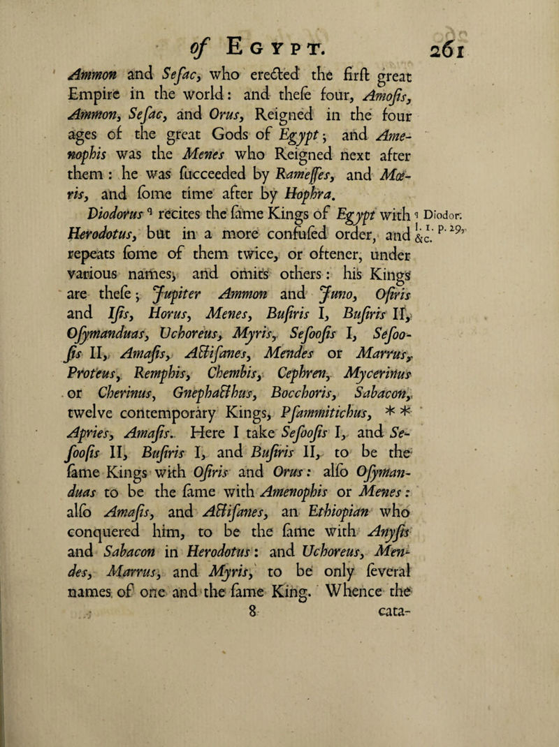 Ammon and Sefac, who erected the fir ft great Empire in the world: and theft four, Amofis, Ammon, Sefac, and Orusy Reigned in the four ages of the great Gods of Egypt, and Ame- nophis was the Menes who Reigned next after them : he was fucceeded by Rameffes, and Moe- rhy and fome time after by Hophra. Diodorusq recites the fame Kings of Egypt withq Diodor. Herodotusy but in a more confuftd order, and &c. p 29’ repeats fome of them twice, or oftener, under various names^ and omits others : his Kings are theft; Jupiter Ammon and Junoy Ofiris and IJtSy Homs, Menes, Bufiris I, Bufiris lf,> Ojymanduasy Uchoreus, Myris, Sefoofis I, Sefoo¬ fs II, Amafisy Attifanesy Mendes or Marrusy Proteus, Remphisy Chembisy Cephren,. Mycerinus or Cherinus, GnephaBhus, Bocchorisy Sabacony twelve contemporary Kings, Pfammitichusy * * Apriesy Amafis, Here I take Sefoofs I, and Se¬ foofis II, Bufiris I, and Bufiris II, to be the: fame Kings with Ofiris and Orus: alfb Ofyman- duas to be the fame with Amenophis or Menes: alfb Amafis, and A&ifanesy an Ethiopian who conquered him, to be the fame with Anyfis and Sabacon in Herodotus: and Uchoreusy Men- desy Marrusy and Myris, to be only feveral names of one and the fame King. Whence the cata-