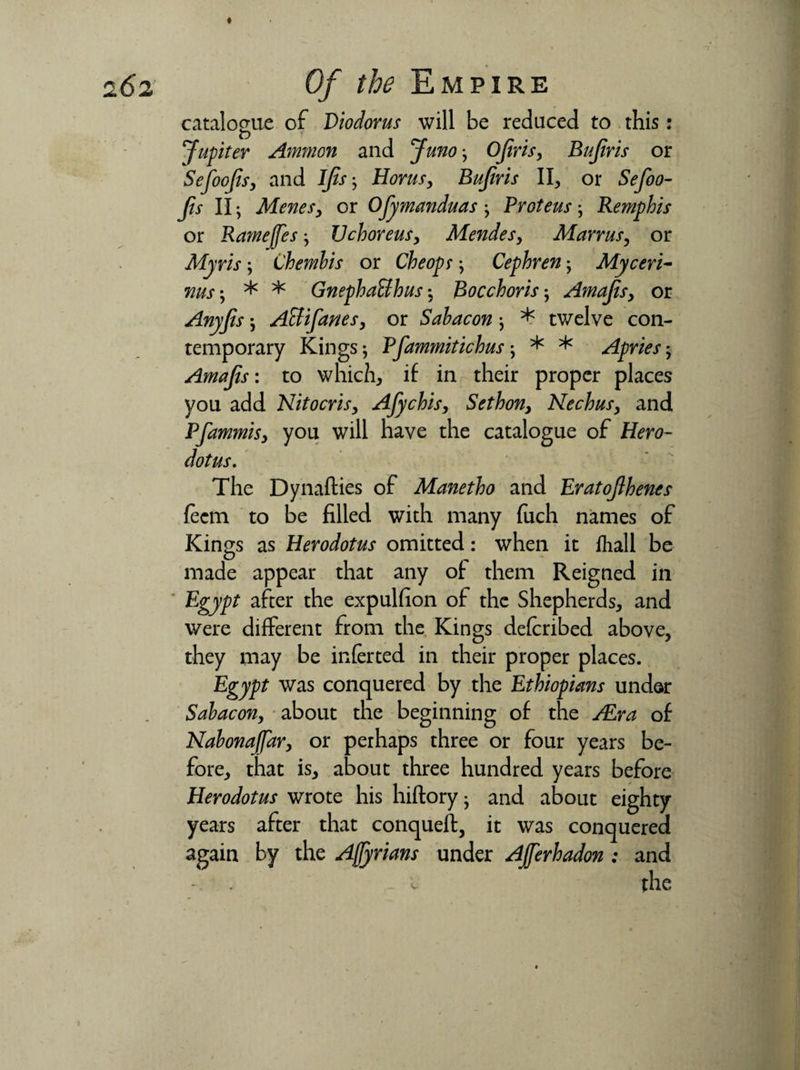catalogue of Diodorus will be reduced to this: Jupiter Ammon and Juno; Ojiris, Bujiris or Sefoojis, and Ijis-, Horns, Bujiris II, or Sefoo- fts II; Meries^ or Ojymanduas ProteusRemphis or Ramejfesj Uchoreus, Mendes, Manus, or Myris \ Chembis or Che op s \ Cephren My ceri- rius-, * * GnephaUhus Bocchoris; AmaJtSy or Anyjis; Attifanes, or Sabacon * tv/clve con¬ temporary Kings; Pfammitichus; * * Apries; Amajis: to which, if in their proper places you add Nitocris, Afychis, Sethon, Nechus, and Pfammhy you will have the catalogue of Hero¬ dotus. The Dynafties of Manetho and Eratojlhenes fecm to be filled with many fuch names of Kings as Herodotus omitted: when it fhall be made appear that any of them Reigned in Egypt after the expulfion of the Shepherds, and were different from the Kings deferibed above, they may be inferted in their proper places. Egypt was conquered by the Ethiopians under Sabacon, about the beginning of the /Era of Nabonaffar} or perhaps three or four years be¬ fore, that is, about three hundred years before Herodotus wrote his hiftory • and about eighty years after that conqueft, it was conquered again by the Ajfyrians under AJfferhadon : and