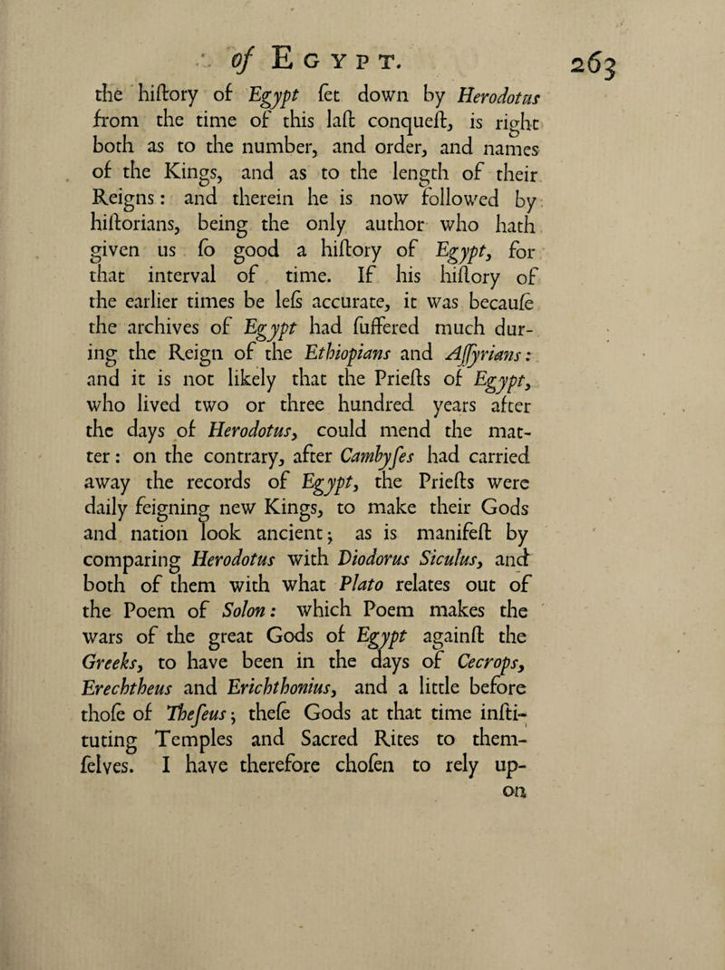 the hiftory of Egypt fee down by Herodotus from the time of this laft conqueft, is right both as to the number, and order, and names of the Kings, and as to the length of their Reigns: and therein he is now followed by hiftorians, being the only author who hath given us fo good a hiftory of Egypt, for that interval of time. If his hiftory of the earlier times be left accurate, it was becaufe the archives of Egypt had buffered much dur¬ ing the Reign of the Ethiopians and Adrians: and it is not likely that the Priefts of Egypt, who lived two or three hundred years after thc days of Herodotus, could mend the mat¬ ter : on the contrary, after Camhyfes had carried away the records of Egypt, the Priefts were daily feigning new Kings, to make their Gods and nation look ancient; as is manifeft by comparing Herodotus with Diodorus Sicu1usy and both of them with what Plato relates out of the Poem of Solon: which Poem makes the wars of the great Gods of Egypt againft the Greeks, to have been in the days of Cecropsy Erechtheus and Erichthonius, and a little before thole of Thefeus; thefe Gods at that time infti- tuting Temples and Sacred Rites to them- felves. I have therefore chofen to rely up¬ on