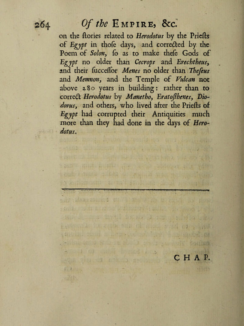 oil the (lories related to Herodotus by the Pricfls of Egypt in thofe days, and corredled by the Poem of Solon, (o as to make thefe Gods of Egypt no older than Cecrops and Erechtheusy ana their fucce(Tor Menes no older than Thefeus and Memnon3 and the Temple of Vulcan not above z 8 o years in building: rather than to correct Herodotus by Manethoy Eratojlhenes, Dio- dorusy and others, who lived after the Priefts of Egypt had corrupted their Antiquities much more than they had done in the days of Hero¬ dotus* CHAP.