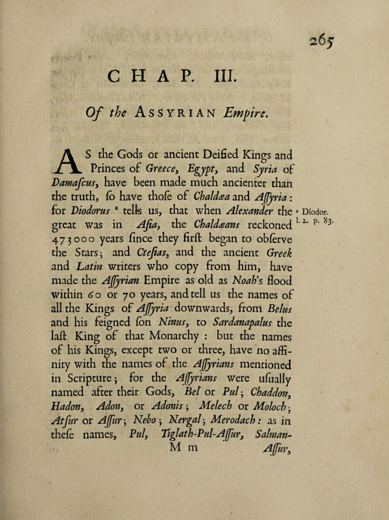 26j CHAR III. Of the Assyrian Empire. AS the Gods or ancient Deified Kings and Princes of Greece, Egypt, and Syria of Damafcus, have been made much ancienter than the truth, fo have thofe of Chaldea and Affyria : for Diodorus a telk us, that when Alexander the a Diodor, great was in Afia, the Chaldeans reckoned 12‘ p‘ 473000 years fince they firft began to obferve the Stars i and Ctejias, and the ancient Greek and Latin writers who copy from him, have made the Affyrian Empire as old as Noah's flood within 60 or 70 years, and tell us the names of all the Kings of Affyria downwards, from Belus and his feigned (on Ninus, to Sardanapalus the lafl: King of that Monarchy : but the names of his Kings, except two or three, have no affi¬ nity with the names of the Affyrians mentioned in Scripture j for the Affyrians were ufually named after their Gods, Bel or Pul; Chaddon, Hadon, Adon, or Adonis; Melech or Moloch - At fur or Affur \ Neho Nergal; Merodach: as in thele names. Pul, Tiglat h-Pul-A fur, Salman-