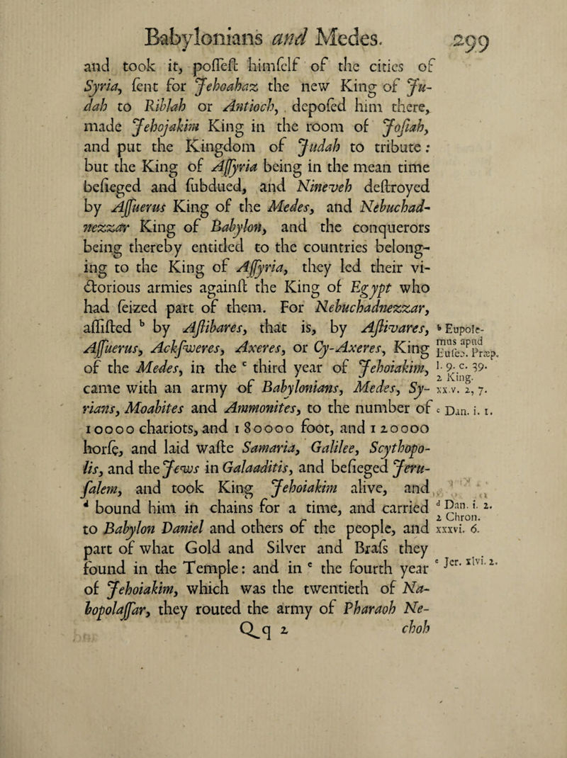 and took it, pofleft himfelf of the cities of Syria, lent for Jehoahaz the new King ofju- dah to Riblah or Antioch, . depofed him there, made Jehojakim King in the room of Jofiahy and put the Kingdom of Judah to tribute ; but the King of Afjyria being in the mean time befieged and fubdued, and Nineveh deftroyed by Ajfuerus King of the Medesy and Nebuchad¬ nezzar King of Babylony and the conquerors being thereby entitled to the countries belong¬ ing to the King of Afjyria, they led their vi¬ ctorious armies againft the King of Egypt who had (eized part of them. For Nebuchadnezzary affifted b by Ajlibaresy that is, by Ajlivares, ^Eupofe- Ajfuerus, Ackfweres, Axeres, or Cy-Axeres, King Eufe?PPr$p. of the Medes, in the c third year of Jehoiakim, ^ SMj* 39* came with an army of Babylonians, Medes, Sy- n.v. 7. riansy Moabites and Ammonitesy to the number of c Dan. i. i. 10000 chariots, and 180000 foot, and 120000 horfe, and laid wafte Samariay Galilee, Scythopo- lisy and the Jews in Galaaditis, and befieged Jem- falemy and took King Jehoiakhn alive, and 4 bound him in chains for a time, and carried 2* to Babylon Daniel and others of the people, and xxxvi. 6. part of what Gold and Silver and Brafs they found in the Temple: and in c the fourth year c 2 of Jehoiahm, which was the twentieth of Na- lopolaJfary they routed the army of Pharaoh Ne- Q q z choh