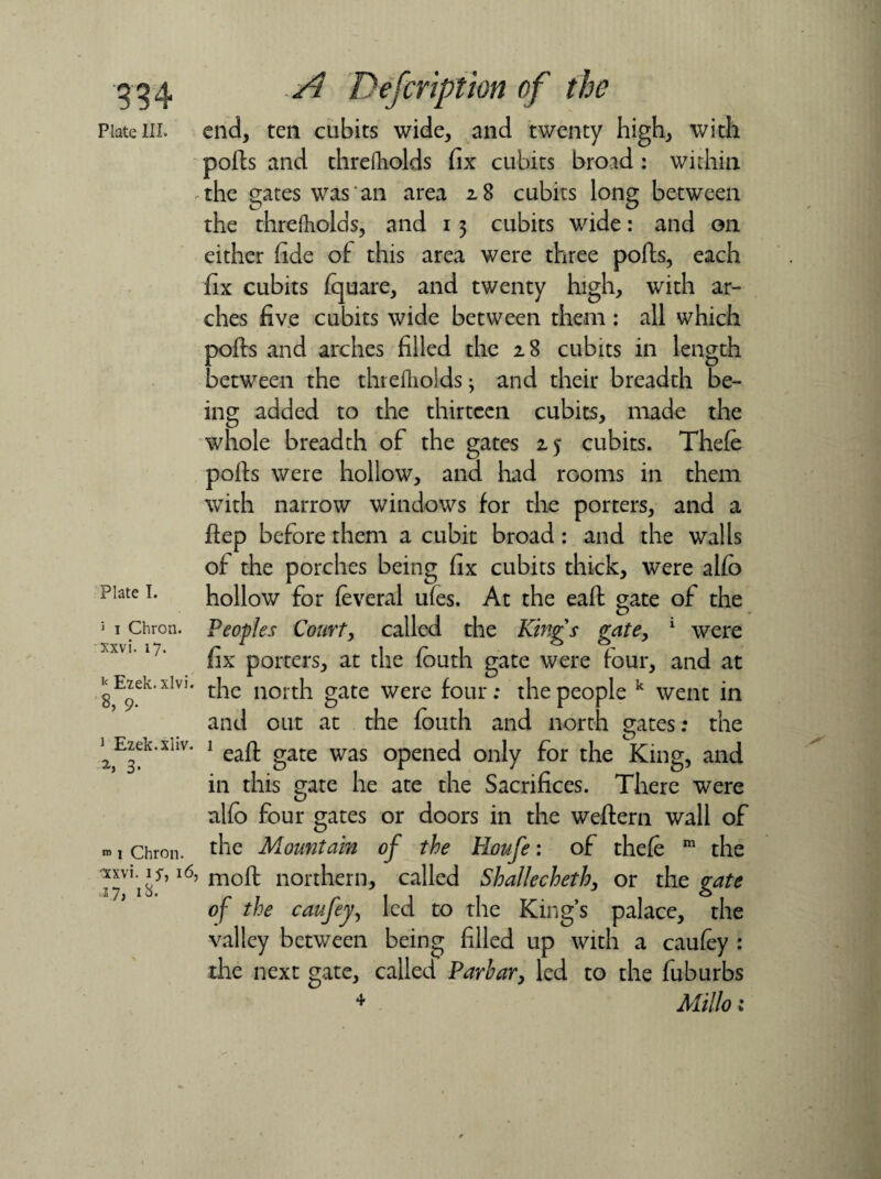 934 Plate III. Plate I. 5 i Chron. xxvi. 17. k Ezek.xlvi. 8, 9. 1 Ezek.xliv. 3* ro 1 Chron. ■xxvi. 15, 16, .17, 18. A Defer ipt ion of the end, ten cubits wide, and twenty high, with ports and threfliolds fix cubits broad : within the gates was an area 2.8 cubits long between the threfholds, and 13 cubits wide: and on either fide of this area were three ports, each fix cubits fquare, and twenty high, with ar¬ ches five cubits wide between them : all which ports and arches filled the z8 cubits in length between the thiefliolds ^ and their breadth be¬ ing added to the thirteen cubits, made the whole breadth of the gates 2,5 cubits. Thefe ports were hollow, and had rooms in them with narrow windows for the porters, and a rtep before them a cubit broad: and the walls of the porches being fix cubits thick, were alfo hollow for feveral ufes. At the eart gate of the Peoples Court, called the Kings gate, 1 were fix porters, at the fbuth gate were four, and at the north gate were four: the people k went in and out at the fouth and north gates: the 1 eart gate was opened only for the King, and in this gate he ate the Sacrifices. There were alfo four gates or doors in the weftern wall of the Mountain of the Houfe: of thefe m the moft northern, called Shallecheth, or the gate of the caufey, led to the King’s palace, the valley between being filled up with a caufey : the next gate, called Parhar, led to the fuburbs 4 Millo: