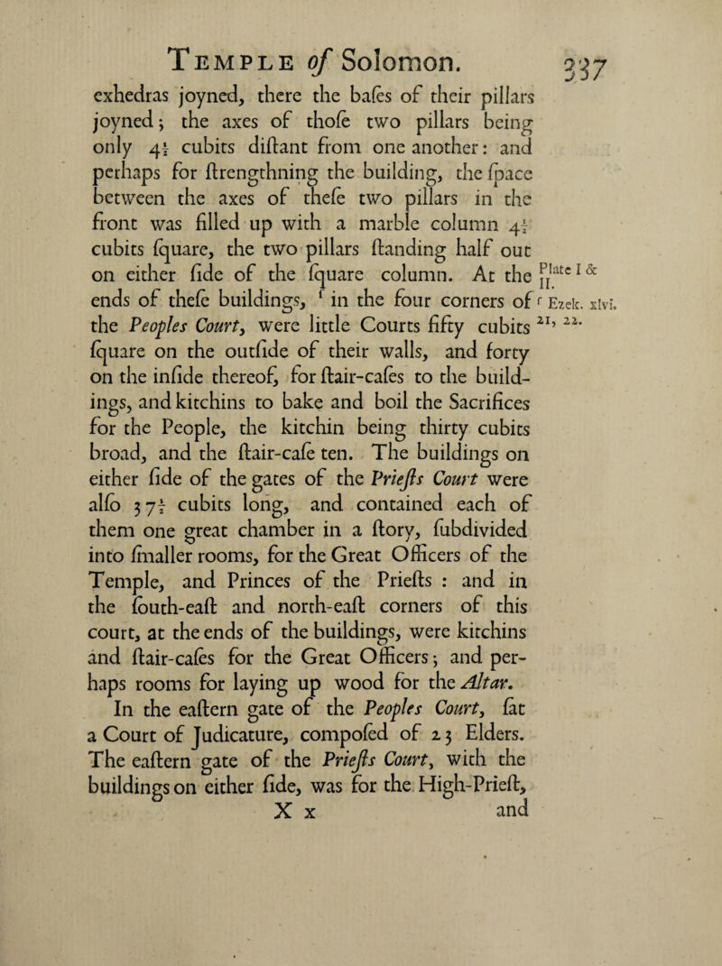 exhedras joyned, there the bafes of their pillars joyned; the axes of thofe two pillars being only 41 cubits diftant from one another: and perhaps for ftrengthning the building, the (pace between the axes of thefe two pillars in the front was filled up with a marble column 4f cubits (quare, the two pillars (landing half out on either fide of the (quare column. At the ^!atc 1 & ends of thefe buildings, 1 in the four corners of <■ Ezek. xivi. the Peoples Court, were little Courts fifty cubits 2I’ 22‘ (quare on the outfide of their walls, and forty on the infide thereof for (lair-cafes to the build¬ ings, and kitchins to bake and boil the Sacrifices for the People, the kitchin being thirty cubits broad, and the ftair-cafe ten. The buildings on either fide of the gates of the Priejls Court were al(o 3 77 cubits long, and contained each of them one great chamber in a (lory, fubdivided into (mailer rooms, for the Great Officers of the Temple, and Princes of the Priefts : and in the fouth-eaft and north-ea(l corners of this court, at the ends of the buildings, were kitchins and (lair-cafes for the Great Officers; and per¬ haps rooms for laying up wood for the Altar. In the eaflern gate of the Peoples Court, fat a Court of Judicature, compofed of 23 Elders. The eaflern gate of the Priejls Court, with the buildings on either fide, was for the High-Pried, X x and