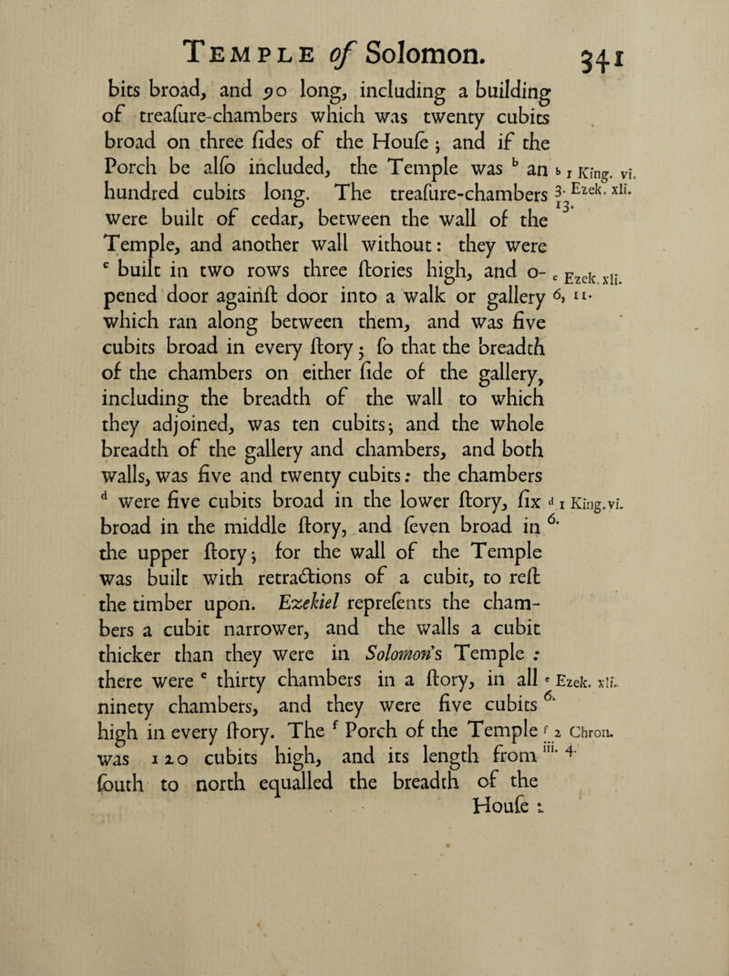 bits broad, and po long, including a building of treafure-chambers which was twenty cubits broad on three fides of the Houle ; and if the Porch be alio included, the Temple was b an hundred cubits long. The treafure-chambers were built of cedar, between the wall of the Temple, and another wall without: they were c built in two rows three (lories high, and o- pened door againfl door into a walk or gallery which ran along between them, and was five cubits broad in every flory • Co that the breadth of the chambers on either fide of the gallery, including the breadth of the wall to which they adjoined, was ten cubits j and the whole breadth of the gallery and chambers, and both walls, was five and twenty cubits: the chambers d were five cubits broad in the lower flory, fix d broad in the middle flory, and (even broad in d the upper flory ^ for the wall of the Temple was built with retractions of a cubit, to refl the timber upon. Ezekiel reprefents the cham¬ bers a cubit narrower, and the walls a cubit thicker than they were in Solomons Temple : there were e thirty chambers in a flory, in alle ninety chambers, and they were five cubits6 high in every flory. The f Porch of the Temple f was no cubits high, and its length from111 fbuth to north equalled the breadth of the Houfe i b 1 King. vi. 3. Ezek. xli. 13- c Ezek. xli. 6, u. 1 King. vi. Ezek. xli. 2 ChroiL