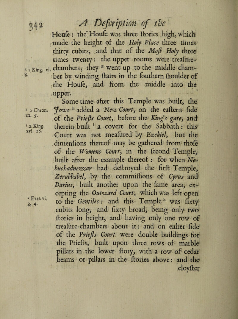 s i King, vi 8/ h 2 Chron. xx. S' 1 2 King, xvi. 18. k Ezra vi. 3, 4* A Defcriptim cf the Hou(e : the’ Houfe was three ftories high, which made the height of the Holy Place three times thirty cubits, and that of the Mojl Holy three times twenty: the upper rooms were treafure- . chambers • they s went up to the middle cham¬ ber by winding flairs in the fouthern fhoulder of rthe Houfe, and from the middle into the upper. Some time after this Temple was built, the Jews h added a New Court, on the eaflern fide of the Priejls Court, before the Kings gatey and therein built 1 a covert for the Sabbath: this f Court was not meafured by Ezekiel, but the dimenfions thereof may be gathered from thofe of the Womens Court, in the fecond Temple, built after the example thereof : for when Ne¬ buchadnezzar had deftroyed the firft Temple, Zerubbahely by the commiffions of Cyrus and Darius, built another upon the fame area, ex¬ cepting the Outward Court, which was left open to the Gentiles: and this Templek was fixty cubits long, and fixty broad, being only two ftories in height, and having only one row of treature-chambers about it: and on either fide of the Priejls Court were double buildings for the Priefls, built upon three rows of marble pillars in the lower ftory, with a row of cedar beams or pillars in the flories above: and the cloyfler