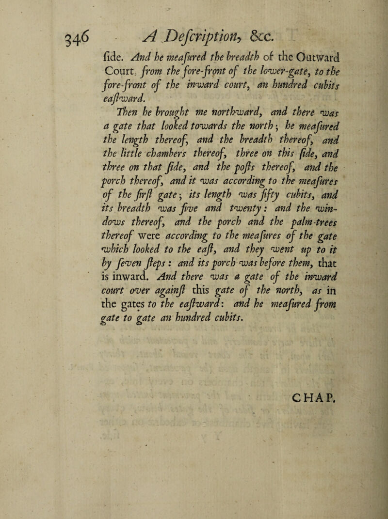 A Defcription-i &c. fide. And be meafured the breadth of the Outward Court; from the fore-front of the lower-gate, to the fore front of the inward court, an hundred cubits eafiward. Then he brought me northward, and there was a gate that looked towards the north; he meafured the length thereof and the breadth thereof, and the little chambers thereof, three on this fide, and three on that fide, and the pofis thereof, and the porch thereof, and it was according to the meafures of the fir ft gate; its length was fifty cubits, and its breadth was five and twenty: and the win¬ dows thereof, and the porch and the palm-trees thereof were according to the meafures of the gate which looked to the eafi, and they went up to it by feven fieps : and its porch was before them, that is inward. And there was a gate of the inward court over againfi this gate of the north, as in the gates to the eafiward: and he meafured from gate to gate an hundred cubits. CHAP.