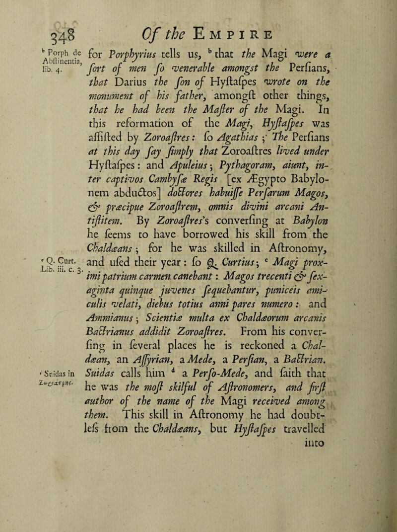 o 3 Of the Empire Abftinuufa ^or Porphyrins tells us, b that the Magi were a lib. 4. 5 fort of men fo venerable amongst the Perfians, ■ that Darius the fon of Hyflafpes wrote on the monument of his father, amongfl other things, that he had been the Mafer of the Magi. In this reformation of the Magi, Hyfafpes was a/filled by Zoroafres: fo Agathias The Per/ians at this day fay fimply that Zoroa/lres lived under Hyflalpes: and Apuleius *, Pythagoram, aiunt, in¬ ter captivos Cambyfe Regis [ex ^Egypto Babylo- nem abdudtos] doUores habuiffe Perfarum Magos, precipue Zoroaftrem, omnis divini arcani An- tifitem. By Zoroafres*s convening at Babylon he feems to have borrowed his skill from the Chaldeans ; for he was skilled in A/lronomy, and tiled their year: fo 6^ Curtius •, c Magi prox¬ imo patrium carmen canebant: Magos trecenti & fex- aginta quinque juvenes fequebantur, puniceis ami-- culis velati, diebus totius anni pares numero: and Ammianus *, Sciential multa ex Chaldeorum arcanis Bacfrianus addidit Zoroafres. From his conver¬ fing in feveral places he is reckoned a Chal¬ dean, an Afyrian, a Mede, a P erf an, a Baflrian. Suidas calls him d a Perfo-Mede, and faith that he was the mof skilful of Afronomers, and firf author of the name of the Magi received among them. This skill in Aftronomy he had doubt- lefs from the Chaldeans, but Hyfafpes travelled into r Q. Curt. Lib. iii. c. 3 •' Snidas in 1&ZP-tVf