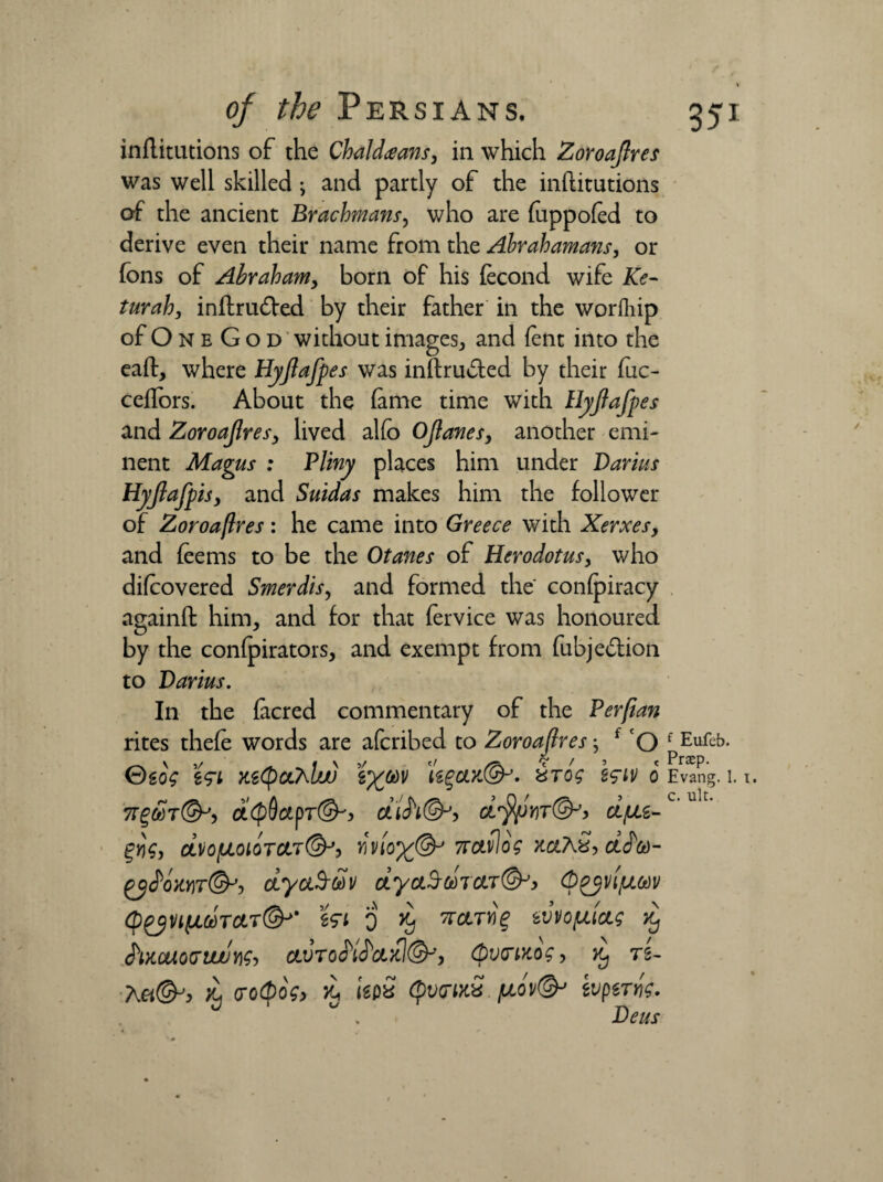 inflitutions of the Chaldeans* in which Zoroajlres was well skilled ; and partly of the inflitutions of the ancient Brachmans, who are fuppofed to derive even their name from the Abrahamans, or fons of Abrahamy born of his fecond wife Ke- turahy inflru&ed by their father in the worfhip of O n e G o d without images* and fent into the eafl:, where Hyjlafpes was inftru&ed by their fuc- ceffors. About the fame time with Hyjlafpes and Zoroajlresy lived alfo Ojlanes, another emi¬ nent Magus : Pliny places him under Darius Hypft is, and Suidas makes him the follower of Zoroajlres: he came into Greece with Xerxes, and feems to be the Otanes of Herodotus* who difcovered Smerdisy and formed the confpiracy againft him* and for that fervice was honoured by the confpirators* and exempt from fubjediion to Darius. In the facred commentary of the Perjian rites thefe words are afcribed to Zoroajlres; f O f Eufeb- _ \j/ t \ 5/ tf ‘t' / > t Praep. ©g0£ tetyCL'hUJJ t^OdV te£}CJLYS&J. KTOg ZflV 0 Evang. 1. 7OL<$QctpT(&'> 5 Ct'^J'IT©-'* CLfJLi- %Yig, CLV0[J.010TCLT@J) VV10%@-' 7TClvlog XCtAS, dJ*®- £yS>owr(&-> dyaS-dv dycuSmuT&y (p^vifjLCdv <p£2Vl(l<jdTCtT(&J' 0 d* TTCtTlil* w\i opting d, J'lXCUOG’UJUYig-, CLVTOO)lS)Ct>tl(§Py (pVO’MOg > Kj T2- 'hu&y Jij cro<Qog> £ kpS Qv(tikS /noV& wpzWig. Deus c. ult.