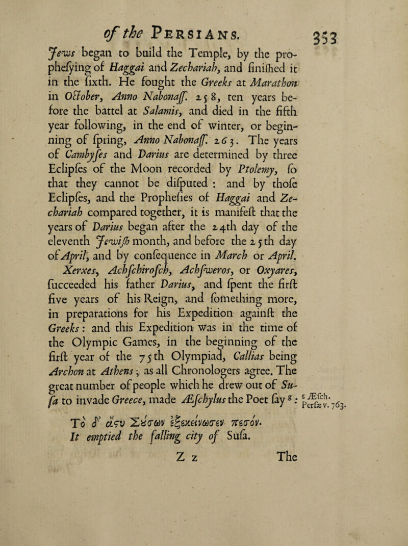 Jews began to build the Temple, by the pro- phefying of Haggai and Zechariah, and finifhed it in the fixth. He fought the Greeks at Marathon in October, Anno NabonaJJ. 2$ 8, ten years be¬ fore the battel at Salamis, and died in the fifth year following, in the end of winter, or begin¬ ning of fpring, Anno Nabonaff. z6 3. The years of Cambyfes and Darius are determined by three Eclipfes of the Moon recorded by Ptolemy, Co that they cannot be difputed : and by thofe Eclipfes, and the Prophefies of Haggai and Ze¬ chariah compared together, it is mamfefl that the years of Darius began after the z 4th day of the eleventh Jewifi month, and before the 2,5 th day of April, and by confequence in March or April. Xerxes, Achfchirofch, Achfweros, or Oxyares, fucceeded his father Darius, and (pent the firfl five years of his Reign, and fomething more, in preparations for his Expedition againfl the Greeks: and this Expedition was in the time of the Olympic Games, in the beginning of the firfl year of the 7 5 th Olympiad, Callias being Archon at Athens; as all Chronologers agree. The great number of people which he drew out of Su- fa to invade Greece, made ALJchylus the Poet fays ; To F c/sv XjXtrodv i%€mw(rzv morov* It emptied the falling city of Sufa. Z z The