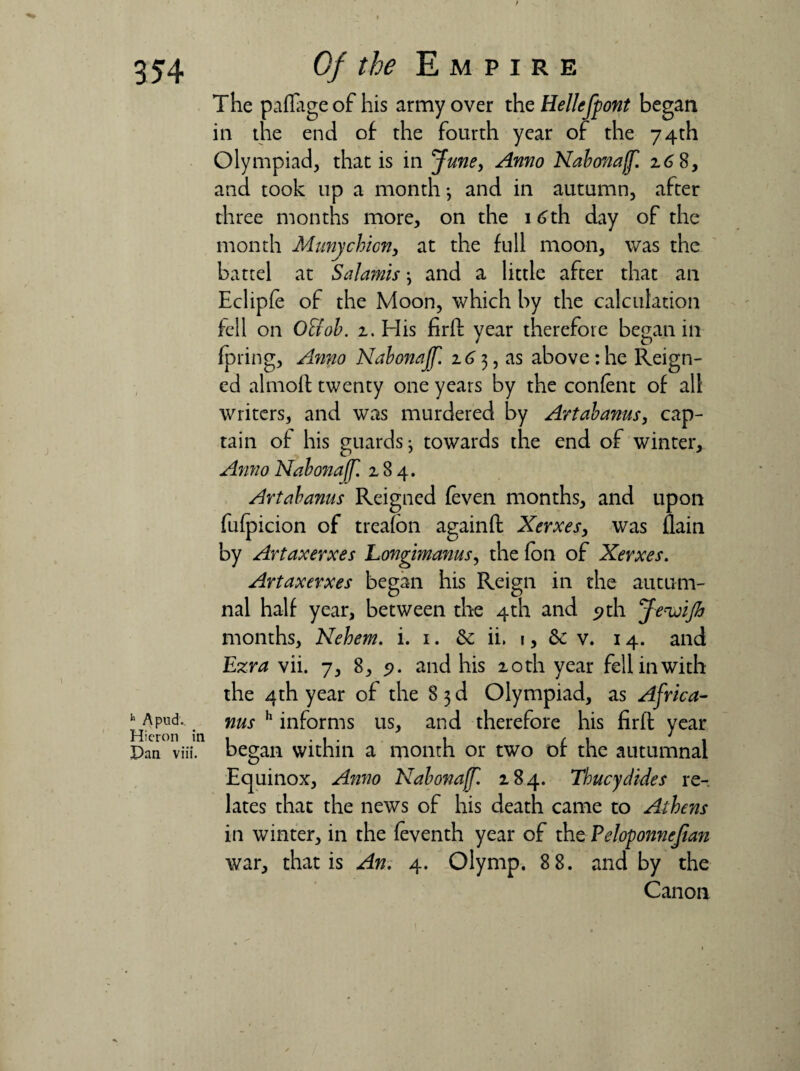 The paflageof his army over theHellefpont began in the end of the fourth year of the 74th Olympiad, that is in June, Anno Nabonaff. z6 8, and took up a month •, and in autumn, after three months more, on the 16 th day of the month Munychicn, at the full moon, was the battel at Salamis \ and a little after that an Eclipfe of the Moon, which by the calculation fell on O&ob. z. His firft year therefore began in fpring. Anno Nabonajf. z6 3, as above: he Reign¬ ed almoft twenty one years by the content of all writers, and was murdered by Artabanus, cap¬ tain of his guards j towards the end of winter. Anno Nabonajf. 284. Artabanus Reigned {even months, and upon futpicion of treafbn againft Xerxes, was flain by Artaxerxes Longimanus, the foil of Xerxes. Artaxerxes began his Reign in the autum¬ nal half year, between the 4th and <?th Jewijh months, Nehem. i. 1. & ii. 1, & v. 14. and Ezra vii. 7, 8, 5?. and his 10th year fell in with the 4th year of the 8 3 d Olympiad, as Africa- b a pud. nus h informs us, and therefore his firft year Pan viii. began within a month or two or the autumnal Equinox, Anno Nabonajf. 284. Thucydides re¬ lates that the news of his death came to Athens in winter, in the (eventh year of the Peloponnejtan war, that is An. 4. Olymp. 8 8. and by the Canon