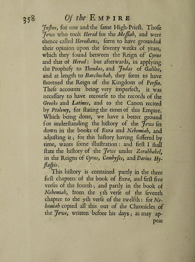 Juft us, for one and the fame High-Priefl. Thofe Jews who took Rerod for the MeJJlah, and were thence called Herodians, feem to have grounded their opinion upon the feventy weeks of years, which they found between the Reign of Cyrus and that of Herod: but afterwards, in applying the Prophefy to Theudas, and Judas of Galilee, and at length to Barchochab, they feem to have fhortned the Reign of the Kingdom of Perjia. Thefe accounts being very imperfed, it was neceffary to have recourfe to the records of the Greeks and Latines, and to the Canon recited by Ptolemy, for flaring the times of this Empire. Which being done, we have a better ground for underflanding the hiflory of the Jews fee down in the books of Ezra and Nehemiah, and adjufling it; for this hiflory having fuffered by time, wants fome illuflration: and firfl I fhall flate the hiflory of the Jews under Zerubbabel, in the Reigns of Cyrus, Cambyfes, and Darius Hy- Jlafpis. This hiflory is contained partly in the three firfl chapters of the book of Ezra, and firfl five verfes of the fourth 5 and partly in the book of Nehemiah, from the 5 th verfe of the feventh chapter to the <>th verfe of the twelfth: for Ne¬ hemiah copied all this out of the Chronicles of the Jews, written before his days; as may ap¬ pear