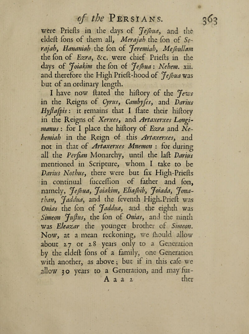 eldeft Tons of them all, Merajah the fon of Se~ rajah, Hananiah the foil of Jeremiah, Mefiullam days of Joiakim the fon of Jejhua: Nehem. xii. and therefore the High Prieft-hood of Jejhua was but of an ordinary length. I have now ftated the hiftory of the Jews in the Reigns of Cyrus, Cambyfes, and Darius Hyjlafpis: it remains that I ftate their hiftory in the Reigns of Xerxes, and Artaxerxes Longi- manus: for I place the hiftory of Ezra and Ne- hemiah in the Reign of this Artaxerxes, and not in that of Artaxerxes Mnemon : for during all the Perjian Monarchy, until the laft Darius Darius Nothus, there were but fix High-Priefts in continual fucceftion of father and fon, namely, Jejhua, Joiakim, Eliajhib, Joiada, Jona¬ than, Jaddua, and the foventh High-Prieft was Onias the fon of Jaddua, and the eighth was Simeon JuJius, the fon of Onias, and the ninth was Eleazar the younger brother of Simeon. Now, at a mean reckoning, we ihould allow about 27 or 28 years only to a Generation by the eldeft fons of a family, one Generation with another, as above; but if in this cafe we allow 30 years to a Generation, and may fut- A a a 2 ther