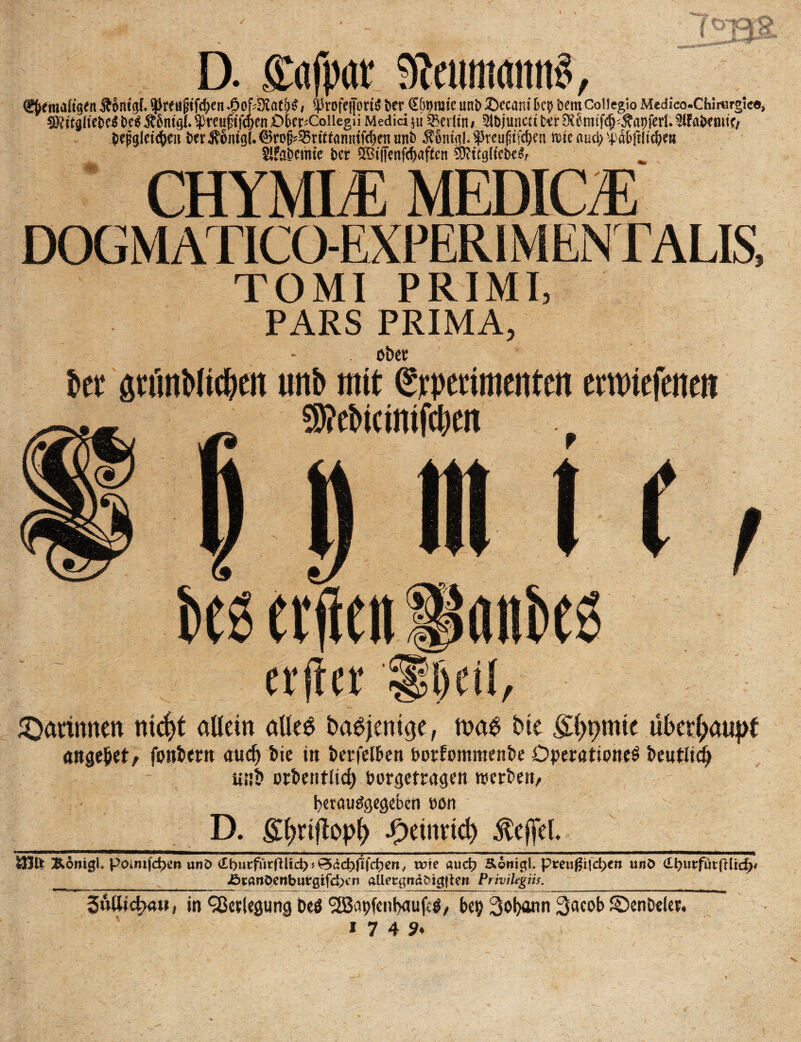D. ffafpar SÄeumonitS, (gftfnaftgtn Äontgf. ^renjnfd?en 4?of4Äat{>$, $Ptofejjbri$ Der €6pmte unb £>ecam k$ kmCoiieglo Medico-Chirurgle«* SRitglitM M.StSniQl* $reuf?tftpcn Dkr^Coiiegii Medici §u Berlin# 5lbjuncti kr S&mf^Äapifctf *Kfakmtc/ kjjglct^en krÄ6nt(}(.©ro^rtomnfd)enunt) ^omgl.^reufnfdKn mie auci> i#ftltd)m Slfakime kr ^tffcnfdjaftcn SDWglfek^ CHYMLE MEDICE DOG MATICOEXPERIM ENTALIS, TOMI PRIMI, PARS PRIMA, - ober bet 8tfmMic&en unb mit (grperimenten cwtefcntii SKebtcintfcben . w« etilen «nbes erfret £|l)cü, kattunen ntcf>t allein alleb ba^ent^e, tnab bie filmte überhaupt angelt/ fontern aucl) bie in berfelben borfommenbe Operation^ bentlidj «nb orbenftid) borgettagen werben, berautfgegeben »on 1 D. £l>njtopl) jp>eim*tct) Reffet. 1 B————. ■ im.. - i -■■■-—■■■ —n i ... » m ... - -i . -n»i «■ .mm .. —————n— &6nigh pomijdperi unD (Cburfürfüid) * &äd)fi\d)en, wie aud? Äonigl. preußijd>en unö <£l?m:fur(Hic|)* ikanöenburgifd>rt aUecgndöigilcrt PriviUgiis. __ 3uöid>au, in‘jßetlegung beö ^Bapfenbaufeö, bep 3obann Sacob ©enbeler, «7 49.