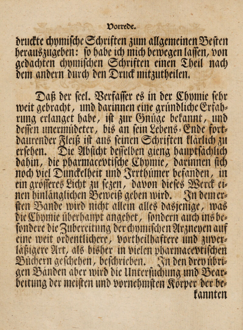brucfte ct)t)mifcf)c @ebriftcn pm allgemeinen Neffen beraubpgeben: fn habe icb mich bewegen laiTen, non gebaebten cbmnifcben ©dmffcn einen Sbetl nach bem «nbevn bnreb ben Srticf mitptbeilen. Saß bet feel. $8erfaffer eb in bet £ bnmie febt weit gebracht, nnb barinnen eine gninblicbeSrfab* rung erlanget habe, ift gut ©neige befannt, nnb beffen emermiibeter, bib an feinSebenb=enbe fort« banrenbet gleiß ift anb feinen ©ebriften flärlicb gtt erfeben. Sie 9lbficbt beffelben gieng banptfddelicb babin, bie pbarmace»tifd)e £bnmie, barinnen ficb noch viel Snncfelbeit nnb Srrtbfnner befanben, iit ein gtojfeteb Siebt p fepn, banon biefeb Sßetcf tu nen (nnlänglicben SSeweiß geben wirb, 3n bem er» ften jßdnbe wirb nicht allein alleb babjenige, wab bic Slpmie überhaupt angebet, fanbern auch inbbe» fonbere bieSnbercitimg ber d)nmifci)cn 3lrpei)en auf eine weit »rbcntlidjere, bortbeilbaftere nnb pnet* laßigcre ISrt, alb bibber in vielen nbarmacebtifcben SSucbern gefdxben, befebrieben. 5n benbreoeibri* gen sßänben aber wirb bie llnterfudmng nnb Seat« bettung ber weiften nnb twrnebmffen förper ber be» fannten