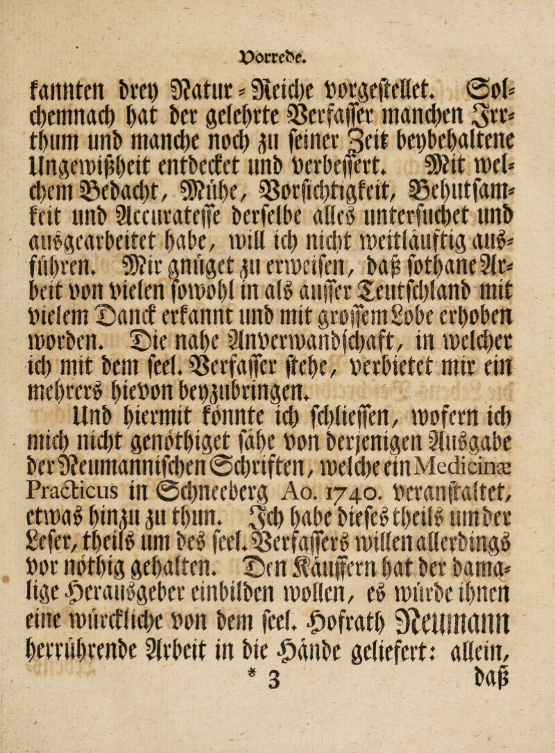 Pomfce* fannten bvey 3?atur * gleiche »argeftellet. Sah <Dctmtact> t)at bet gelehrte 9Scvfa|Tev manchen 3rt* thurn unb manche nach gu feinet Seit bepbchaltene Ungewißheit entbeefet unb »erheitert. 9)tit tt>e(* d)em 3?ebad)t, SRühe, 93nrftehtigfeit, Sehutfam« feit unb 9lccurateiTe berfelbe alleb unterfnebet unb aubgearbeitet habe, will ich nidit weitläuftig anb führen. ®?it gnüget gu erweifen, ba» heit »an nieten fawobl in alb auifer indem ©and“ etfannt unb mit grojfemgnbc erhaben warben, ©tc nahe 2in»erwanbfchaft, in welcher id) mit bem feel. 93erfa|fer ftebc, verbietet mir ein mehrerb l)ie»an bengubringen. Unb hiermit fannte ich fd)Ite|fen, wafern ich mid) nicht genathiget fähe »an berjenigen äubgabe ber Sfenmannifcben Schriften, welche ein Mediän® Pradticus iit ©chneeberg Ao,_ 1740. »cranftaltet, etwab hingu gu thun. 3d) habe biefebthetlb umher gefer, theilb um beb feel. c&erfatftrb willen allerbingb »ar nathig gehalten, ©en Käufern hat ber bania» lige Herausgeber einbilben wallen, eb würbe ihnen eine würefliche »an bem feel. |>afratb StCllilUlilll herrührenbe Arbeit in bie £)änbe geliefert: allein, * 3 , baß /