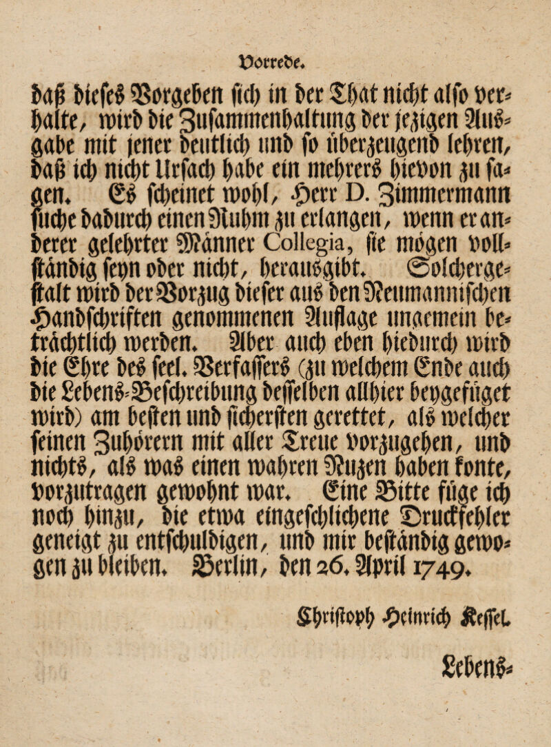 Dorret ' - , N ' I , _ V baß biefel ^Sorgebfit (id> in bet $hat nicht alfo »er- halte, wirb bie 3ufammenba(tnng bee jettgen 2lul- gäbe mit jener beutlich imb fo überteugenb lehren, baß ith nicht llrfach habe ein mehret hiebon tu fa¬ ßen. ßl fd)emet wohl, $ttt D. 3immermamt fuche baburch einen 9tubm tu erlangen, wenn er an- betet gelehrter Stänner Collegia, fte mögen »oll- jtänbig feyn ober nicht, beraulgibt. ©olcherge- jtalt wirb berSSortug bicfet aul ben9?eumannifd)en £anbfchriften genommenen Auflage ungemein be¬ trächtlich werben. 21ber auch eben hiebnrd) wirb bie (Shre bei feel. 35erfajferl (tu welchem (Snbe aud) bie £ebenl-Sefd)retbung befielben allster bepgefüget wirb) am bejien unb jicherften gerettet, all welcher feinen Suhörern mit aller Srctic borpgehen, unb nichtl, all wal einen wahren 9?ujen haben tonte, »orptragen gewohnt war. €tne Sitte füge ich noch hintu, bie etwa eingefchlichene Srucffehler geneigt tu entfchuIMgen, unb mir beftänbig gewo¬ gen tu bleiben. Serlin, btn 26.2lprt( 1749. SbdtlfPb •S’cimict) Jteffct Sebenl- /