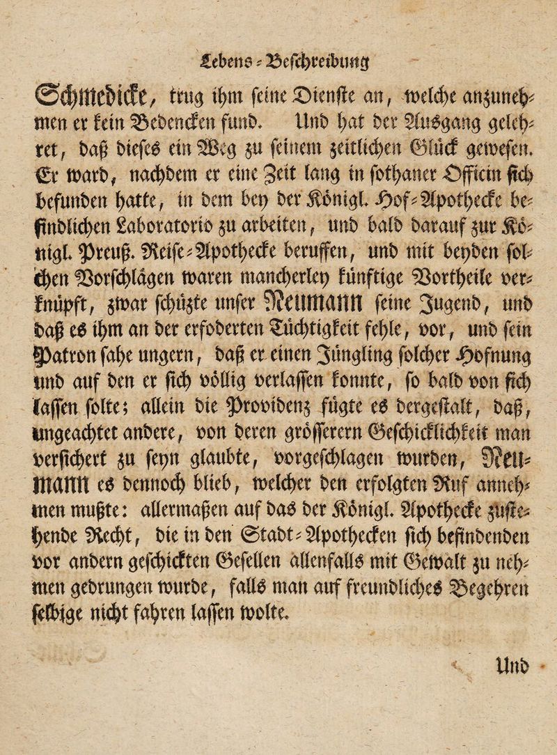 febene * 23efchm!nmg @d)mct»icfc, trug tfjm feine 5ötenflc an, melche anptteh* tuen er fern hebenden fun&. Unt> hat bet Stusgang gcleb* tet, bap biefes ein SBeg p feinem seitlichen ®IM gemefen. €r marb, nachdem er eine 3eit lang in fothaner £)fficm pcb befunden hatte, in bem bet) bet $onigb £of*2lpothecfe be? ftnbliehen Sabotatorio p arbeiten, unb halb barauf pt fo* tttgb $reup. f^etfe^pothecfe berufen, unb mit bepben fofc <ö)en löorphlagen mären mand)erlet) fünfttge SSorthetle bet* fnüpft, $mar fehlte unfer 9?£lUMlttT feine 3«genb, unb bap es ihm an ber erfobevten Süchtig feit fehle, bor, unb fein Patron fab>e ungern, bap er einen Jüngling folcher -Oofnung unb auf ben er pd) bollig betlaffen fonnte, fo halb bon pcf) (affen feite; allein bie $)robtbens fügte es bergepatt, bap, ungeachtet anbere, bon beten grofferern ©efchicflichfeit man berpd)ert p fetm glaubte, bbrgefcplagen mürben, mann es bennod) blieb, melcper ben erfolgten fKttf anmly men mupte: alletmapen auf bas ber $6mgl. Slpothecfe pfle* henbe IHec^t, bie in ben ©tabt^Slpothecfen pch bepnbenben bor anbern gefdfcften (Befellen allenfalls mit ©emalt p nel>* men gebtungen mürbe, falls man auf freunblicheS Begehren felbtge nicht fahren lajfen motte* Unb
