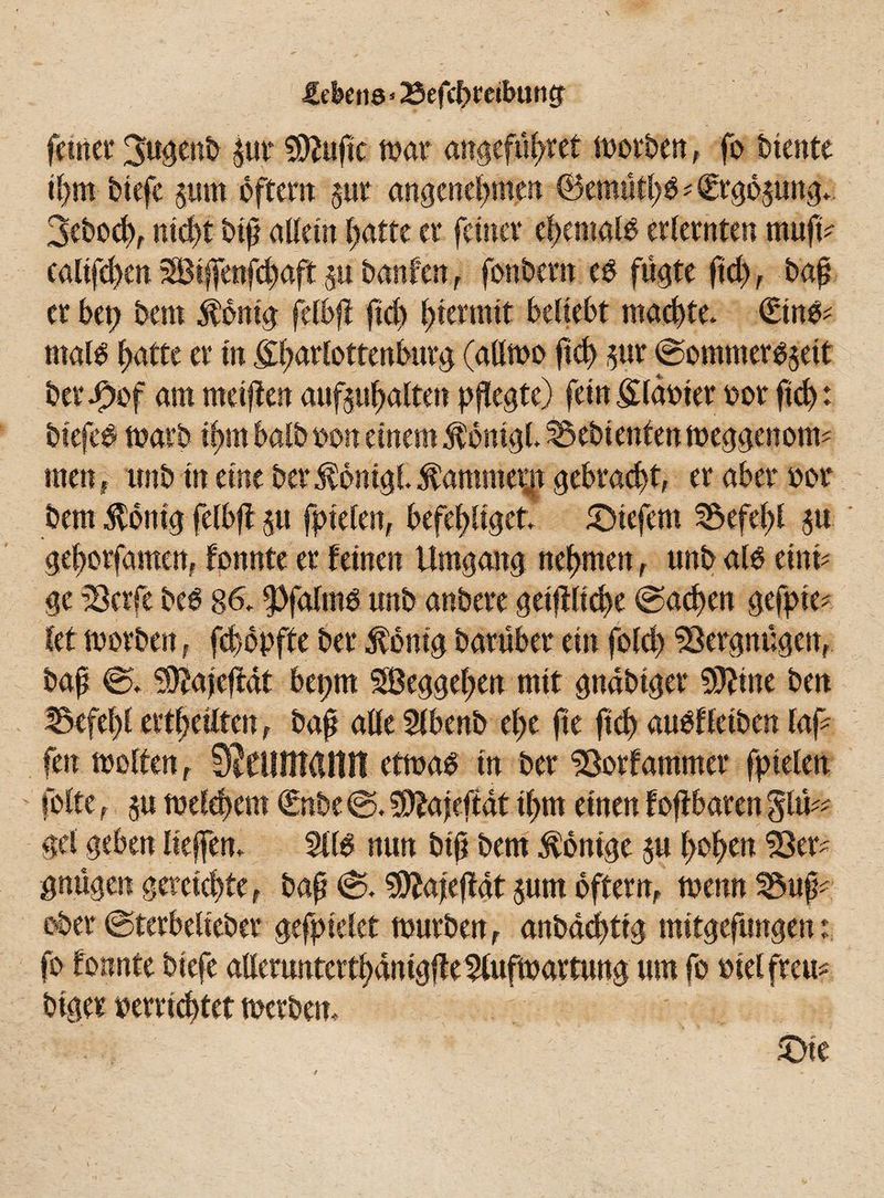 £ekti8'23efd)reibung [Jugenb pr $2ufic war angeführt worben, fo biente ihm biefe pm oftem zur angenehmen ©emifhS*€rgozung* iß allein hatte er feiner ehemals erlernten mufb \u banfen , fonbern es fügte ßd), baß er bet) bem $bnig felbfi fich hiermit beliebt machte* €tnS* rnais hatte er in j^artottenfairg (allwo fich pr (Sommerszeit [egte) fein glasier oor fich: warb ihm halb son einem $omgl* Gebienten weggenotw men, unb in eine ber^omgl^ammep gebracht, er aber oor bem Zottig felbfi zu fielen, befehliget* tiefem Befehl p gehorfamen, fonnte er feinen Umgang nehmen , unb als einü ge iöetfe bes 86* ipfalms unb anbere geiffliche (Sachen gefte* kt worben, fchopfte ber Rostig barübet ein fold) Vergnügen, baß @* ^ajeftat bet)tn SBeggeßen mit gnabtger 50^ine ben Befehl txti)ulUnf baß alle 5lbenb el;e fie fich auSffeiben laß fen weiten, SJcunttUtlt etwas tu ber ©otfammer fofte, zu welchem €nbe <S. SSttajefiat ihm einen gel geben liefen* 511S nun biß bem Könige zu hohen 23er gnügen gereichte , baß (S* 9ftafefMt zum oftetn, wenn Buß- ober (Sterbeüeber gefielet würben, anbadftg mitgefungen: um fo siel freu* £>te & £ werben