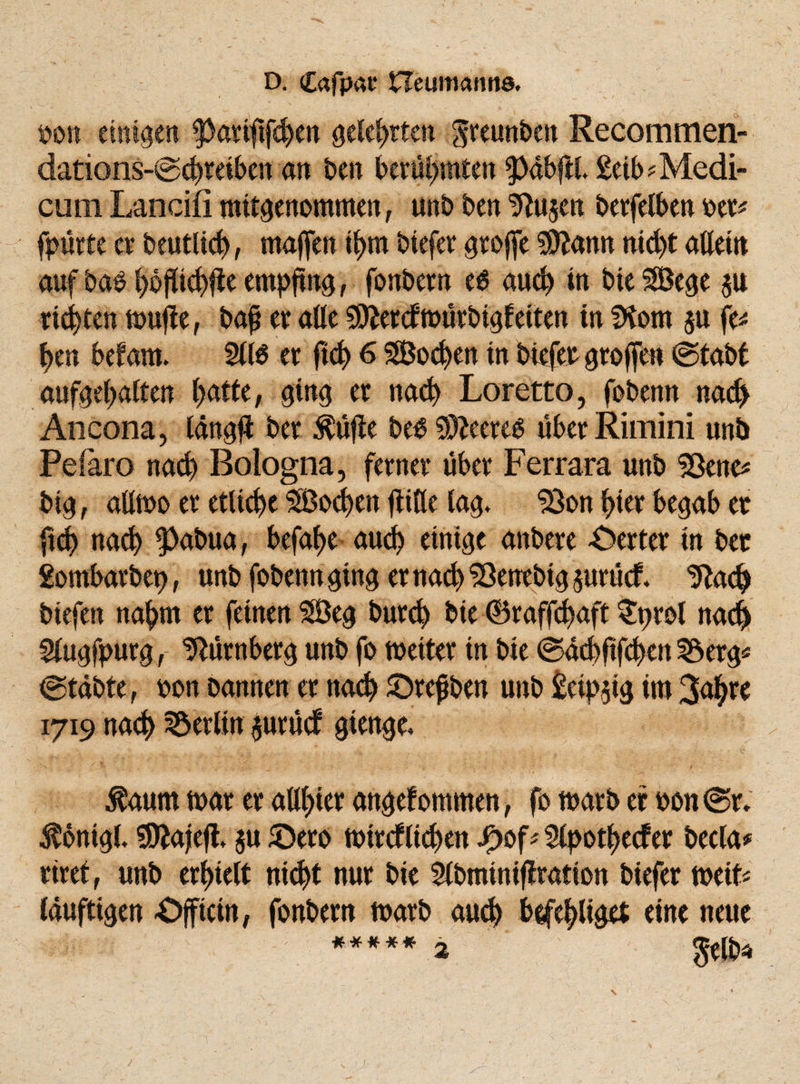 oon einigen $}aviftfd)cn gelehrten greunben Recommen¬ dations-Schreiben an ben berühmten 9>abftl £eib *Medi- cum Lancifi mitgenommen, unb ben 5luaen berfelben oer* fpürte et* beutlid), majfen il>m btefer groffe $lann nic^t atteitt auf bab t>6pi<^fle empfing, fonbern e$ aud) in bie SBege $u tickten wujle, bajj er alle 9D£ercfwürbigfeiten in SKom au fe* f>en befam, 5(16 er ftd) 6 Soeben in btefer groffen ©tabt aufgebalten f>atte, ging er nad) Loretto, fobenn nach Ancona, lang# ber $üfle be6 93leereb über Rimini unb Peiaro nad) Bologna, ferner über Ferrara unb Sßene* big, aUwo er etliche $Bod)en (litte lag, 33on f>tei* begab er ftd) nad) ^)abua, befaf>e aud) einige anbere Werter in ber gombarbep, unb fobenn ging er nad) ^öenebig aurücf. 9lach btefen nahm er feinen 5Beg burd) bie ©raffd)aft Sprol nach 5(ugfpurg , Nürnberg unb fo weiter in bie ©dd)ftfd)en Söerg* ©tdbte, oon bannen er nad) ©refben unb £eipaig im 3<$re 1719 nad) Berlin aurücf gienge. $aum war er alliier angefommen, fo warb er oon ©r. $onig(. SSttajefl, au £)ero wtrcfltchen J£)of*5(pothecfer becla* riret, unb erhielt nicht nur bie 5(bminiflration btefer miU (duftigen £>fftcin, fonbern warb aud) befehliget eine neue w k ' ***** 2 gelb*