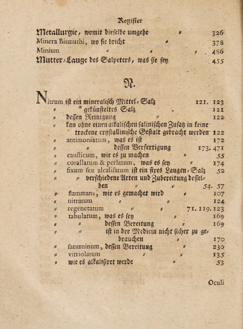 Segifter tHetallurtfie, womit biefelbe umgebe Minera Bismuthi 3 WO fte 6ricf)t « Minium * *s £Bimev;£augc fo$ 0aitnut§, wag fte fe$ f 326 378. 4 86 455 9t. itrum 9 $ $ 2 ? $ $ & * ij! eitt mtsietalifc& Ritter« 0af| , 121. 123 15 gefunpelteö 0a4, , 121 beffen SKetnipitg * 122 fan opne einen alföftfcpeitfaSiniffpettgufa^ in feine trocfcne crijfMimfcpe ©eftalt gebracht werben 122 antimoniatum 5 was ci> ift 172 * beffen Verfertigung 173,471 cauftäcum, wie eb p machen * 55 corallatum & perlatum, toa$ e$ fet) * 174 fixum feu alcalifätum ift ein ftpeö £attgen?0alj 52 ? betriebene Bitten unb gubereitung befTel= ben ? t= 54- 57 flammans, wie e£ gemadjet wirb * 107 nitratum * ? 124 regenetatum t 71,119,123 tabulatum, wa$ eS fery ? 169 * betfen Bereitung * 169 ift in ber 2J?ebicin nid)t ftd)er p ge? brauchen * 170 fatimiinum, beffen Vereitung * 230 vitriolatum * * 135 wie e$ alfalifiret werbe * 53